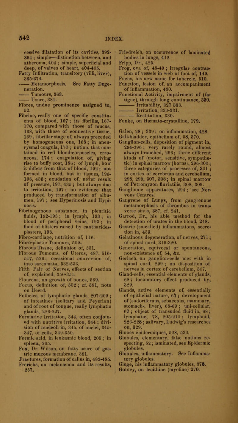 cessive dilatation of its cavities, 392- 394 ; simple—distinction between, and atheroma, 404 ; simple, superficial and deep, of valves of heart, 404-405. Fatty Infiltration, transitory (villi, liver), 365-374. Metamorphosis. See Fatty Dege- neration. Tumours, 363. Usure, 381. Fibres, undue prominence assigned to, 52. Fibrine, really one of specific constitu- ents of blood, 167 ; its fibrillae, 167- 170, compared with those of mucus, 168, with those of connective tissue, 169 , fibrillar stage of, always preceded by homogeneous one, 168 ; in aneu- rysmal coagula, 170 ; notion, that con- tained in red blood-corpuscles, erro- neous, 174 ; coagulation of, giving rise to buffy coat, 186 ; of lymph, how it differs from that of blood, 192 ; not formed in blood, but in tissues, 196- 198, 436 ; exudation of, neier result of pressure, 197, 435 ; but always due to irritation, 197 ; no evidence that produced by transformation of albu- men, 197 ; see Hyperinosis and Hypi- nosis. Fibrinogenous substance, in pleuritic fluids, 192-193 ; in lymph, 193 ; in blood of peripheral veins, 193 ; in fluid of blisters raised by cantharides- plasters, 198. Fibro-cartilage, nutrition of, 116. Fibro-plastic Tumours, 509. Fibrous Tissue, definition of, 531. Fibrous Tumours, of Uterus, 487, 516- 517, 626; occasional conversion of, into sarcomata, 532-533. Fifth Pair of Nerves, effects of section of, explained, 350-351. Flouiens, on growth of bones, 569. Focus, definition of, 502 ; cf. 381, note on lleerd. Follicles, of lymphatic glands, 207-209 ; of intestines (solitary and Peyerian) and of root of tongue, really lymphatic glands, 226-227. Formative Irritation, 344, often conjoin- ed with nutritive irritation, 344; divi- sion of nucleoli in, 345, of nuclei, 345- 347, of cells, 34y-350. Formic acid, in leukaemic blood, 205; in spleen, 205. Fox, Dr. Wilson, on fatty usure of gas- tric mucous membrane. 381. Fractures, formation of callus in, 482-4S5. Frerichs, on melanaemia and its results, 257. Friedreich, on occurrence of laminated bodies in lungs, 412. Fripp, Dr., 425. Frog, ova of, 48-49 ; irregular contrac* tion of vessels in web of foot of, 149. Fuchs, his new name for tubercle, 510. Function, lesion of, an accompaniment of inflammation, 430. Functional Activity, impairment of (fa- tigue), through long continuance, 330. Irritability, 327 333. Irritation* 330-331. Restitution, 330. Funke, on Hsemato-crystalline, 179. Galen, 28 ; 339 ; on inflammation, 428. Gall-bladder, epithelium of, 58, 370. Ganglion-cells, deposition of pigment in, 294-296 ; very rarely round, almost always branched, 296; three different kinds of (motor, sensitive, sympathe- tic) in spinal marrow (horns), 296-300; three categories of processes of, 301 ; in cortex of cerebrum and cerebellum, 298, 299, 307, 308; in spinal marrow of Petromyzon fluviatilis, 308, 309. Ganglionic apparatuses, 294; see Ner- vous Centres. Gangrene of Lungs, from gangrenous metamorphosis of thrombus in trans- verse sinus, 387, cf. 241. Garrod, Dr., his able method for the detection of urates in the blood, 248. Gastric (so-called) inflammations, secre- tion in, 433. Gelatinous degeneration, of nerves, 271; of spinal cord, 319-320. Generation, equivocal or spontaneous, non-existence of, 54, &c. Gerlach, on ganglion-cells met with in spinal cord, 299 ; on disposition of nerves in cortex of cerebellum, 307. Gland-cells, essential elements of glands, 68 ; locomotory effect produced by, 329. Glands, active elements of, essentially of epithelial nature, 6*7 ; development of (sudoriferous, sebaceous, mammary, stomach-, liver), 68-69 ; uni-cellular, 6*7 ; object of transuded fluid in, 68 ; lymphatic, 78, 205-210 ; lymphoid, 226-228 ; salivary, Ludwig's researches on, 329. Globes epidermiques, 528, 530. Globules, elementary, false notions re- specting, 52; laminated, see Epidermic globules. Globules, inflammatory. See Inflamma- tory globules. Gluge, his inflammatory globules, 378. Gobley, on lecithine (myelinej 270.