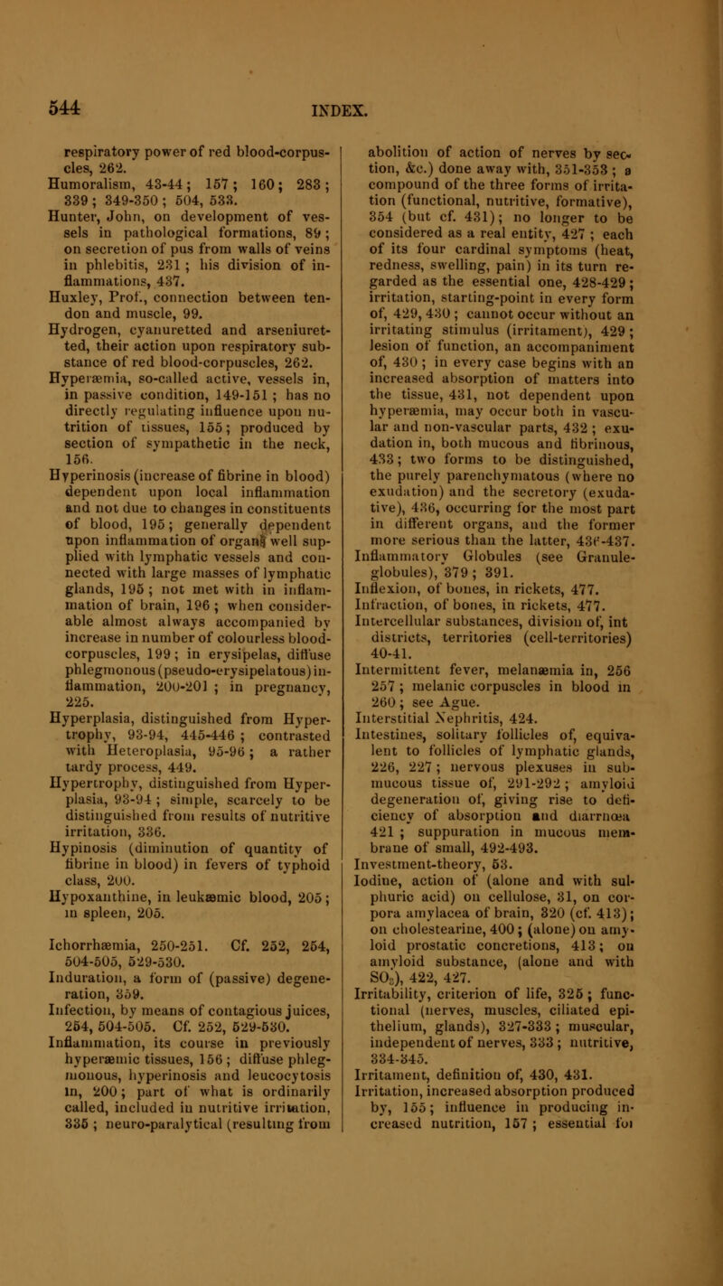 respiratory power of red blood-corpus- cles, 262. Humoralism, 43-44; 157; 160; 283; 339 ; 349-350 ; 504, 533. Hunter, John, on development of ves- sels in pathological formations, 89; on secretion of pus from walls of veins in phlebitis, 231 ; his division of in- flammations, 437. Huxley, Prof., connection between ten- don and muscle, 99. Hydrogen, cyanuretted and arseuiuret- ted, their action upon respiratory sub- stance of red blood-corpuscles, 262. Hyperemia, so-called active, vessels in, in passive condition, 149-151 ; has no directly regulating influence upon nu- trition of tissues, 155; produced by section of sympathetic in the neck, 156. Hyperinosis (increase of fibrine in blood) dependent upon local inflammation and not due to changes in constituents of blood, 195; generally dependent upon inflammation of organ! well sup- plied with lymphatic vessels and con- nected with large masses of lymphatic glands, 195; not met with in inflam- mation of brain, 196 ; when consider- able almost always accompanied by increase in number of colourless blood- corpuscles, 199; in erysipelas, diffuse phlegmonous (pseudo-erysipelatous) in- flammation, 20U-201 ; in pregnancy, 225. Hyperplasia, distinguished from Hyper- trophy, 93-94, 445-446 ; contrasted with Heteroplasia, 95-96; a rather tardy process, 449. Hypertrophy, distinguished from Hyper- plasia, 93-9-t; simple, scarcely to be distinguished from results of nutritive irritation, 336. Hypinosis (diminution of quantity of fibrine in blood) in fevers of typhoid class, 2UU. Hypoxanthine, in leukaamic blood, 205; in spleen, 205. Ichorrhaemia, 250-251. Cf. 252, 254, 504-505, 529-530. Induration, a form of (passive) degene- ration, 359. Infection, by means of contagious juices, 254, 504-505. Cf. 252, 529-530. Inflammation, its course in previously hyperaemic tissues, 156 ; diffuse phleg- monous, hyperinosis and leucocytosis in, 200; part of what is ordinarily called, included iu nutritive irritation, 335 ; neuro-paralytical (resulting from abolition of action of nerves by sec- tion, &c.) done away with, 351-353 ; a compound of the three forms of irrita- tion (functional, nutritive, formative), 354 (but cf. 431); no longer to be considered as a real entity, 427 ; each of its four cardinal symptoms (heat, redness, swelling, pain) in its turn re- garded as the essential one, 428-429; irritation, starting-point in every form of, 429, 430 ; cannot occur without an irritating stimulus (irritament), 429 ; lesion of function, an accompaniment of, 430; in every case begins with an increased absorption of matters into the tissue, 431, not dependent upon hyperemia, may occur both in vascu- lar and non-vascular parts, 432 ; exu- dation in, both mucous and fibrinous, 433; two forms to be distinguished, the purely parenchymatous (where no exudation) and the secretory (exuda- tive), 436, occurring for the most part in different organs, and the former more serious than the latter, 43r'-437. Inflammatory Globules (see Granule- globules),^ ; 391. Inflexion, of bones, in rickets, 477. Infraction, of bones, in rickets, 477. Intercellular substances, division of, int districts, territories (cell-territories) 40-41. Intermittent fever, melansemia in, 256 257 ; melanic corpuscles in blood in 260; see Ague. Interstitial Nephritis, 424. Intestines, solitary follicles of, equiva- lent to follicles of lymphatic glands, 226, 227; nervous plexuses in sub- mucous tissue of, 291-292; amyloid degeneration of, giving rise to defi- ciency of absorption and diarrnoea 421 ; suppuration in mucous mem- brane of small, 492-493. Investment-theory, 53. Iodine, action of (alone and with sul- phuric acid) on cellulose, 31, on cor- pora amylacea of brain, 320 (cf. 413); on cholestearine, 400; (alone) on amy. loid prostatic concretions, 413; on amyloid substance, (alone and with SO3), 422, 427. Irritability, criterion of life, 325 ; func- tional (nerves, muscles, ciliated epi- thelium, glands), 327-333; muscular, independent of nerves, 333 ; nutritive, 334-345. Irritament, definition of, 430, 431. Irritation, increased absorption produced by, 155; influence in producing in- creased nutrition, 157 ; essential foi