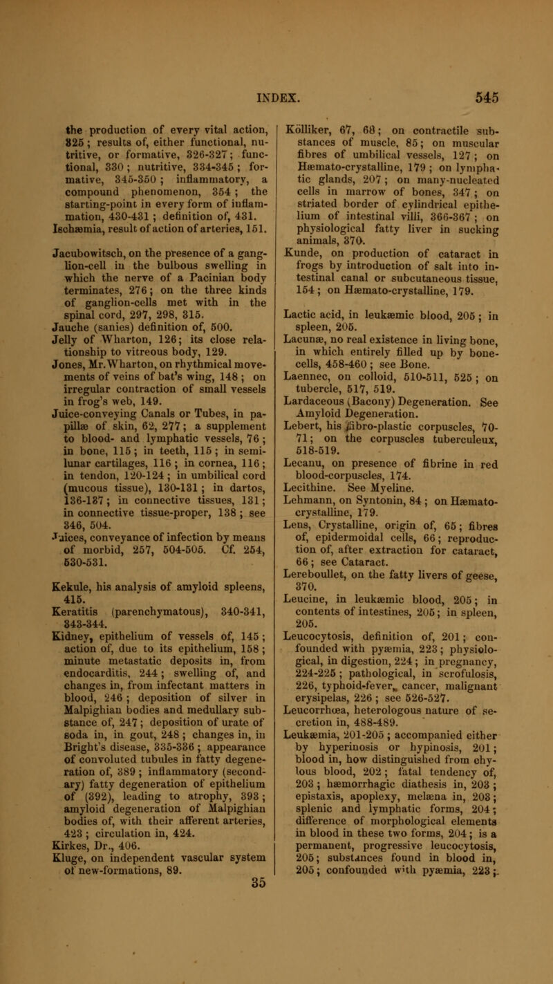 the production of every vital action, 325; results of, either functional, nu- tritive, or formative, 326-327; func- tional, 330 ; nutritive, 334-345 ; for- mative, 345-350 ; inflammatory, a compound phenomenon, 354 ; the starting-point in every form of inflam- mation, 430-431 ; definition of, 431. Iechsemia, result of action of arteries, 151. Jacubowitsch, on the presence of a gang- lion-cell in the bulbous swelling in which the nerve of a Pacinian body terminates, 276; on the three kinds of ganglion-cells met with in the spinal cord, 297, 298, 315. Jauche (sanies) definition of, 600. Jelly of Wharton, 126; its close rela- tionship to vitreous body, 129. Jones, Mr.Wharton, on rhythmical move- ments of veins of bat's wing, 148 ; on irregular contraction of small vessels in frog's web, 149. Juice-conveying Canals or Tubes, in pa- pillae of skin, 62, 277; a supplement to blood- and lymphatic vessels, 76 ; in bone, 115; in teeth, 115; in semi- lunar cartilages, 116 ; in cornea, 116 ; in tendon, 120-124 ; in umbilical cord (mucous tissue), 130-131; in dartos, 136-137 ; in connective tissues, 131; in connective tissue-proper, 138 ; see 346, 504. Juices, conveyance of infection by means of morbid, 257, 504-505. Cf. 254, 530-531. Kekule, his analysis of amyloid spleens, 415. Keratitis (parenchymatous), 340-341, 843-344. Kidney, epithelium of vessels of, 145 ; action of, due to its epithelium, 158 ; minute metastatic deposits in, from endocarditis, 244; swelling of, and changes in, from infectant matters in blood, '246 ; deposition of silver in Malpighian bodies and medullary sub- stance of, 247 ; deposition of urate of soda in, in gout, 248; changes in, in Bright's disease, 335-336 ; appearance of convoluted tubules in fatty degene- ration of, 389 ; inflammatory (second- ary) fatty degeneration of epithelium of (392), leading to atrophy, 393; amyloid degeneration of Malpighian bodies of, with their afferent arteries, 423 ; circulation in, 424. Kirkes, Dr., 406. Kluge, on independent vascular system of new-formations, 89. 35 Kolliker, 67, 60; on contractile sub- stances of muscle, 85; on muscular fibres of umbilical vessels, 127 ; on Haemato-crystalline, 179 ; on lympha* tic glands, 207; on many-nucleated cells in marrow of bones, 347 ; on striated border of cylindrical epithe- lium of intestinal villi, 366-367 ; on physiological fatty liver in sucking animals, 370. Kunde, on production of cataract in frogs by introduction of salt into in- testinal canal or subcutaneous tissue, 154; on Haemato-crystalline, 179. Lactic acid, in leukaemic blood, 205; in spleen, 205. Lacunas, no real existence in living bone, in which entirely filled up by bone- cells, 458-460; see Bone. Laennec, on colloid, 510-511, 525 ; on tubercle, 517, 519. Lardaceous (Bacony) Degeneration. See Amyloid Degeneration. Lebert, his £ibro-plastic corpuscles, 70- 71; on the corpuscles tuberculeux, 518-519. Lecanu, on presence of fibrine in red blood-corpuscles, 174. Lecithine. See Myeline. Lehmann, on Syntonin, 84 ; on Haeinato- crystalline, 179. Lens, Crystalline, origin of, 65; fibres of, epidermoidal cells, 66; reproduc- tion of, after extraction for cataract, 66; see Cataract. Lereboullet, on the fatty livers of geese, 370. Leucine, in leukaemic blood, 205; in contents of intestines, 205; in spleen, 205. Leucocytosis, definition of, 201; con- founded with pyaemia, 223; physiolo- gical, in digestion, 224 ; in pregnancy, 224-225; pathological, in scrofulosis, 226, typhoid-fever^ cancer, malignant erysipelas, 226 ; see 526-527. Leucorrhoea, heterologous nature of se- cretion in, 488-489. Leukaemia, 201-205 ; accompanied either by hyperinosis or hypinosis, 201; blood in, how distinguished from chy- lous blood, 202 ; fatal tendency of, 203 ; haemorrhagic diathesis in, 203 ; epistaxis, apoplexy, melaena in, 203; splenic and lymphatic forms, 204; difference of morphological elementa in blood in these two forms, 204; is a permanent, progressive leucocytosis, 206; substances found in blood in, 205; confounded with pyaemia, 223;.