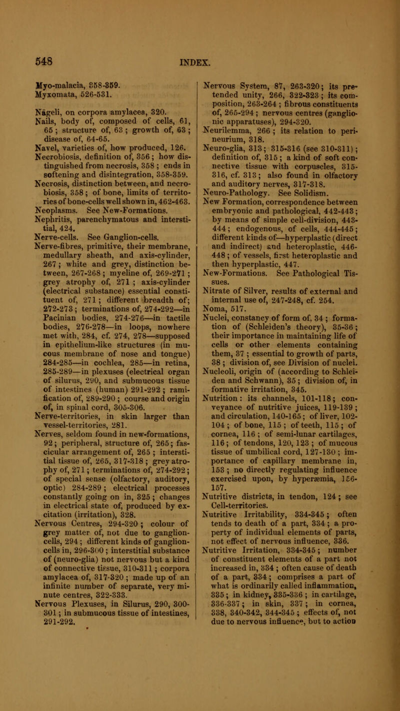 Myo-malacia, 858-859. Myxomata, 526-531. Nageli, on corpora amylacea, 320. Nails, body of, composed of cells, 61, 65 ; structure of, 63 ; growth of, 63 ; disease of, 64-65. Navel, varieties of, how produced, 126. Necrobiosis, definition of, 356; how dis- tinguished from necrosis, 358 ; ends in softening and disintegration, 358-359. Necrosis, distinction between, and necro- biosis, 358 ; of bone, limits of territo- ries of bone-cells well shown in, 462-463. Neoplasms. See New-Formations. Nephritis, parenchymatous and intersti- tial, 424. Nerve-cells. See Ganglion-cells. Nerve-fibres, primitive, their membrane, medullary sheath, and axis-cylinder, 267; white and grey, distinction be- tween, 267-268 ; myeline of, 269-271 ; grey atrophy of, 271 ; axis-cylinder (electrical substance) essential consti- tuent of, 271; different breadth of; 272-273 ; terminations of, 274-292—in Pacinian bodies, 274-276—in tactile bodies, 276-278—in loops, nowhere met with, 284, cf. 274, 278—supposed in epithelium-like structures (in mu- cous membrane of nose and tongue) 284-285—in cochlea, 285—in retina, 285-289—in plexuses (electrical organ of silurus, 290, and submucous tissue of intestines (human) 291-292 ; rami- fication of, 289-290 ; course and origin of, in spinal cord, 305-306. Nerve-territories, in skin larger than vessel-territories, 281. Nerves, seldom found in new-formations, 92; peripheral, structure of, 265; fas- cicular arrangement of, 265 ; intersti- tial tissue of, 265, 817-318 ; grey atro- phy of, 271; terminations of, 274-292; of special sense (olfactory, auditory, optic) 284-289; electrical processes constantly going on in, 325 ; changes in electrical state of, produced by ex- citation (irritation), 328. Nervous Centres, 294-320; colour of grey matter of, not due to ganglion- cells, 294; different kinds of ganglion- cells in, 296-300 ; interstitial substance of (neuro-glia) not nervous but a kind of connective tissue, 310-311; corpora amylacea of, 317-320 ; made up of an infinite number of separate, very mi- nute centres, 322-333. Nervous Plexuses, in Silurus, 290, 300- 301; in submucous tissue of intestines, 291-292. Nervous System, 87, 263-320; its pre* tended unity, 266, 322-323 ; its com- position, 263-264 ; fibrous constituents of, 265-294; nervous centres (ganglio- nic apparatuses), 294-320. Neurilemma, 266 ; its relation to peri- neurium, 318. Neuro-glia, 313; 315-316 (see 310-311) ; definition of, 315 ; a kind of soft con- nective tissue with corpuscles, 315- 316, cf. 313; also found in olfactory and auditory nerves, 317-318. Neuro-Pathology. See Solidism. New Formation, correspondence between embryonic and pathological, 442-443; by means of simple cell-division, 443- 444; endogenous, of cells, 444-445; different kinds of—hyperplastic (direct and indirect) and heteroplastic, 446- 448 ; of vessels, first heteroplastic and then hyperplastic, 447. New-Formations. See Pathological Tis- sues. Nitrate of Silver, results of external and internal use of, 247-248, cf. 254. Noma, 517. Nuclei, constancy of form of, 34 ; forma- tion of (Schleiden's theory), 35-36; their importance in maintaining life of cells or other elements containing them, 37 ; essential to growth of parts, 38 ; division of, see Division of nuclei. Nucleoli, origin of (according to Schlei- den and Schwann), 35 ; division of, in formative irritation, 345. Nutrition: its channels, 101-118; con- veyance of nutritive juices, 119-139; and circulation, 140-165; of liver, 102- 104; of bone, 115; of teeth, 115; of cornea, 116 ; of semi-lunar cartilages, 116 ; of tendons, 120, 123 ; of mucous tissue of umbilical cord, 127-130 ; im- portance of capillary membrane in, 153 ; no directly regulating influence exercised upon, by hyperaemia, 156- 157. Nutritive districts, in tendon, 124; see Cell-territories. Nutritive Irritability, 334-345; often tends to death of a part, 334; a pro- perty of individual elements of parts, not effect of nervous influence, 336. Nutritive Irritation, 334-345; number of constituent elements of a part not increased in, 834 ; often cause of death of a part, 334; comprises a part of what is ordinarily called inflammation, 335 ; in kidney, 335-336 ; in cartilage, 336-387; in skin, 337 ; in cornea, 338, 340-342, 344-345 ; effects of, not due to nervous influence, but to action