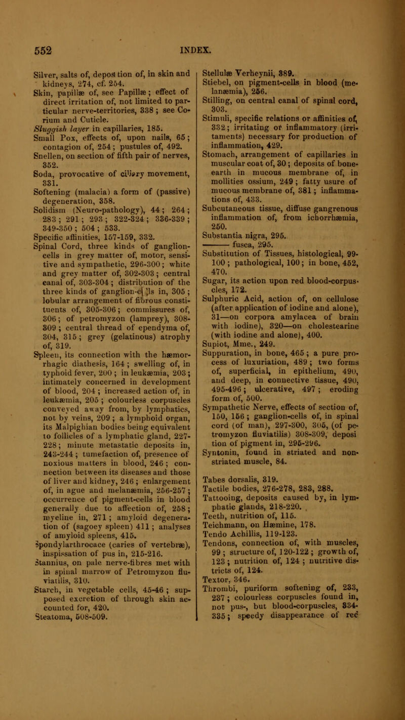 Silver, salts of, depos tion of, in skin and kidneys, 274, cf. 254. Skin, papillae of, see Papillae; effect of direct irritation of, not limited to par- ticular nerve-territories, 338 ; see Co- rium and Cuticle. Sluggish layer in capillaries, 185. Small Pox, effects of, upon nails, 65; contagion of, 254; pustules of, 492. Snellen, on section of fifth pair of nerves, 352. Soda, provocative of ciUsry movement, 331. Softening (malaria) a form of (passive) degeneration, 358. Solidism (Neuro-pathologv), 44 ; 264 ; 283 ; 291 ; 293 ; 322-324 ; 336-339 ; 349-350; 504; 533. Specific affinities, 157-159, 332. Spinal Cord, three kinds of ganglion- cells in grey matter of, motor, sensi- tive and sympathetic, 296-300; white and grey matter of, 302-303; central canal of, 303-304 ; distribution of the three kinds of ganglion-c| )ls in, 305 ; lobular arrangement of fibrous consti- tuents of, 305-306; commissures of, 306; of petromyzon (lamprey), 308- 309 ; central thread of ependyma of, 304, 315; grey (gelatinous) atrophy of, 319. Spleen, its connection with the haemor- rhagic diathesis, 164; swelling of, in typhoid fever, 200 ; in leukaemia, 203; intimately concerned in development of blood, 204 ; increased action of, in leukaemia, 205 ; colourless corpuscles conveyed away from, by lymphatics, not by veins, 209 ; a lymphoid organ, its Malpighian bodies being equivalent to follicles of a lymphatic gland, 227- 228; minute metastatic deposits in, 243-244; tumefaction of, presence of noxious matters in blood, 246 ; con- nection between its diseases and those of liver and kidney, 246 ; enlargement of, in ague and melanaemia, 256-257 ; occurrence of pigment-cells in blood generally due to affection of, 258; myeline in, 271 ; amyloid degenera- tion of (sagoey spleen) 411 ; analyses of amyloid spleens, 415. Spondylarthrocace (caries of vertebrae), inspissation of pus in, 215-216. Stannius, on pale nerve-fibres met with in spinal marrow of Petromyzon flu- viatilis, 310. Starch, in vegetable cells, 45-46 ; sup- posed excretion of through skin ac- counted for, 420. Steatoma, 508-509. StellulaB Verheynii, 889. Stiebel, on pigment-cells in blood (me- lanaemia), 256. Stilling, on central canal of spinal cord, 303. Stimuli, specific relations or affinities of, 332; irritating of inflammatory (irri- taments) necessary for production of inflammation, 429. Stomach, arrangement of capillaries in muscular coat of, 30; deposits of bone- earth in mucous membrane of, in mollities ossium, 249; fatty usure of mucous membrane of, 381; inflamma- tions of, 433. Subcutaneous tissue, diffuse gangrenous inflammation of, from ichorrhaBmia, 250. Substantia nigra, 295. —— fusca, 295. Substitution of Tissues, histological, 99- 100 ; pathological, 100; in bone, 462, 470. Sugar, its action upon red blood-corpus- cles, 172. Sulphuric Acid, action of, on cellulose (after application of iodine and alone), 31—on corpora amylacea of brain with iodine), 320—on cholestearine (with iodine and alone), 400. Supiot, Mme., 249. Suppuration, in bone, 465; a pure pro- cess of luxuriation, 489 ; two forms of, superficial, in epithelium, 490, and deep, in connective tissue, 490, 495-496; ulcerative, 497 ; eroding form of, 500. Sympathetic Nerve, effects of section of, 150, 156 ; ganglion-cells of, in spinal cord (of man), 297-300, 305, (of pe- tromyzon fluviatilis) 308-309, deposi tion of pigment in, 295-296. Syntonin, found in striated and non- striated muscle, 84. Tabes dorsalis, 319. Tactile bodies, 276-278, 283, 288. Tattooing, deposits caused by, in lym- phatic glands, 218-220. Teeth, nutrition of, 115. Teichmann, on Haemine, 178. Tendo Achillis, 119-123. Tendons, connection of, with muscles, 99 ; structure of, 120-122 ; growth of, 123 ; nutrition of, 124 ; nutritive dis- tricts of, 124. Textor, 346. Thrombi, puriform softening of, 233, 237 ; colourless corpuscles found in, not pus-, but blood-corpuscles, 834- 335; speedy disappearance of red