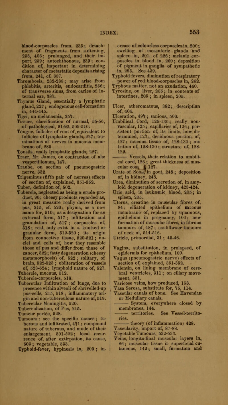 blood-corpuscles from, 235; detach- ment of fragments from sjftening, 238, 406; prolonged, and their im- port, 239; autochthonous, 239 ; con- dition of, important in determining character of metastatic deposits arising from, 241, cf. 387. Thrombosis, 232-238; may arise from phlebitis, arteritis, endocarditis, 236; of transverse sinus, from caries of in- ternal ear, 387. Thymus Gland, essentially a lymphatic gland, 227; endogenous cell-formation in, 444-445. Tigri, on melanaemia, 257. Tissues, classification of normal, 55-56, of pathological, 91-92, 509-510. Tongue, follicles of root of, equivalent to follicles of lymphatic glands, 227 ; ter- minations of nerves in mucous mem- brane of, 285. Tonsils, really lymphatic glands, 227. Traer, Mr. James, on contraction of alae vespertilionum, 147. Traube, on section of pneumogastric nerve, 332. Trigeminus (fifth pair of nerves) effects of section of, explained, 351-352. Tuber, definition of, 502. Tubercle, neglected as being a crude pro- duct, 90; cheesy products regarded as, in great measure really derived from pus, 215, cf. 520; phyma, as a new name for, 510; as a designation for an external form, 517 ; infiltration and granulation of, 517 ; corpuscles of, 518; real, only exist in a knotted or granular form, 519-520 ; its origin from connective tissue, 520-521; nu- clei and cells of, how they resemble those of pus and differ from those of cancer, 522; fatty degeneration (cheesy metamorphosis) of, 522; solitary, of brain, 522-523 ; obliteration of vessels of, 523-524; lymphoid nature of, 527. Tubercle, mucous, 512. Tubercle-corpuscles, 518. Tubercular Infiltration of lungs, due to presence within alveoli of shrivelled-up pus-cells, 215, 518; inflammatory ori- gin and non-tuberculous nature of, 519. Tubercular Meningitis, 520. Tuberculization, of Pus, 215. Tumeur perlee, 528. Tumours : see the specific names; tu- berous and infiltrated, 471; compound nature of tuberous, and mode of their enlargement, 501-502; local recur- rence of, after extirpation, its cause, 503; vegetable, 533. Typhoid-fever, hypinosis in, 200 ; in- crease of colourless corpuscles in, 200; swelling of mesenteric glands and spleen in, 201, cf. 226; melanic cor« puscles in blood in, 260; deposition of pigment in ganglia of sympathetic in, 295. See 439. Typhoid fevers, diminution of respiratory power of red blood-corpuscles in, 262. Typhous matter, not an exudation, 440. Tyrosine, on liver, 205 ; in contents of intestines, 205 ; in spleen, 205. Ulcer, atheromatous, 382; description of, 404. Ulceration, 497 ; sanious, 500. Umbilical Cord, 125-130; really non- vascular, 125 ; capillaries of, 126 ; per- sistent portion of, its limits, how de- termined, 127; deciduous portion of, 127; mucous tissue of, 128-130; nu- trition of, 128-130; structure of, 128- 129. Vessels, their relation to umbili- cal cord, 126 ; great thickness of mus- cular coat, I 127. Urate of Soua/in gout, 248 ; deposition of, in kidney, 248. Urea, diminution of secretion of, in amy- loid degeneration of kidney, 423-424. Uric acid, in leuksemic blood, 205; in spleen, 205. Uterus, creatine in muscular fibres of, 84; ciliated epithelium of mucous membrane of, replaced by squamous, epithelium in pregnancy, 100; new formation of muscular fibres, in fibrous tumours of, 487 ; cauliflower tumours of neck of, 514-516. Utricle, primordial, 31 ; 45-46. Vagina, substitution, in prolapsed, of epidermis for epithelium, 100. Vagus (pneumogastric nerve) effects of section of, explained, 351-352. Valentin, on lining membrane of cere- bral ventricles, 311; on ciliary move- ment, 331. Varicose veins, how produced, 153. Vasa Serosa, substitute for, 75, 114. Vascular canals of bone. See Haversian or Medullary canals. System, everywhere closed by membranes, 144. territories. nes. See Vessel-territo- theory (of inflammation) 428. Vascularity, import of, 87-88. Vegetable Tumours, 532-533. Veins, longitudinal muscular layers in, 86; muscular tissue iv superficial cu- taneous, 142; small, formation and