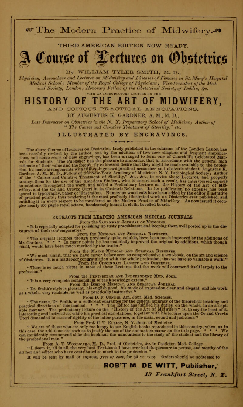 ■ssrTlie Miodern Practice of Midwifery. THIRD AMERICAN EDITION NOW READY. @mxw of ®$tttmt& on ^b.s?tettic0 By WILLIAM TYLER SMITH, M. D., Physician, Accoucheur and Lecturer on Midwifery and Diseases of Females in St. Mary's Hospital Medical School; Member of the Royal College ofPhysicians; Vice-President of the Med- ical Society, London; Honorary Fellow of the Obstetrical Society oj'■' Dublin, $r. WITH AX INTKODt'CTOUV LECTURE ON THE HISTORY OF THE ART OF MIDWIFERY, ^nsriD copiotjs practical AisrzrsroTATioiisrs. BY AUGUSTUS K. GARDNER, A. M., M. D., Late Instructor on Obstetrics in the N. Y. Preparatory School of Medicine; Author of  The Causes and Curative Treatment of'Sterility, etc. ILLUSTRATED BY ENGRAVINGS. The above Course of Lectures on Obstetrics, lately published in the columns of the London Lancet has been carefully revised by the author, and by the addition of two new chapters and frequent amplifica- tions, and some score of new engravings, has been arranged to form one of Churchill's Celebrated Man- uals for Students. The Publisher has the pleasure to announce, that in accordance with the general high estimate of their value and the freqfV tly exbressed desire that they might be made available to the profes- sion, he made arrangements with tb/ai- extinguished practical accoucher and obstetric student, Augustus K. Gardner. A. M., M. f>., Follow of the 'A ew- York Academy of Medicine; N. Y. Pathological Society j Author of the Causes and Curative Treatment of Sterility, &c, &c, to revise these Lectures, and properly arrange them for the use of the American Student, who to secure such a result, has interspersed copious annotations throughout the work, and added a Preliminary Lecture on the History of the Art of Mid- wifery, and the Os and Crevix Uteri in its Obstetric Relations. In its publication no expense has been spared in typography, paper or illustration. Numerous wood cuts have bean added by the editor illustrative of practical points; thus rendering it the most profusely illustrated work on Obstetrics ever published, and entitling it in every respect to be considered as the Modern Practice of Midwifery. As now issued it occu- pies nearly 800 pages royal octavo, handsomely bound in cloth, bevelled boards. EXTRACTS FROM LEADING AMERICAN MEDICAL JOURNALS. From the Savannah Journal of Medicink.  It Id especially adapted for polishing up rusty practitioners and keeping them well posted up in the dis- courses of their contemporaries. From the Medical and Surgical Reporter. The original lectures though previously quite soluble, have been much improved by the additions of Mr. Gardner. * * * In many points he has materially improved the original by additions, which though small, would have been much merited by the reader. From the Maine Medical ant> Surgical Reporter.  We must admit, that we have never before seen so comprehensive a text-book, on the art and science of Obstetr.cs. It is a mattenfor congratulation with the whole profession, that we have so valuable a work. From the Cincinnati Lancet and Observer. There is so much virtue in most of these Lectures that the work will commend itself largely to the profession. From the Peninsula, r and Independent Med. Jour. It is a very complete compendium of the kuowledge extant. From the Boston Medical and Surgical Journal.  Dr. Smith's style is pleasant, his english good, his mode of expression clear and elegant, and his work as a whole, very readabie, as well as practically instructive. From D. F. Condie, Am. Jour. Med. Sciences. The name, Dr. Smith, is a sufficient guarantee for the general accuracy of the theoretical teaching and practical directions of this manual. * * * The Editor has fulfilled his duties, on the whole, in an accept- able manner. The preliminary lecture on the History of the Art of Midwifery is, to say the least of it, interesting and instructive, while his practical annotations, together with his lecture upon the Os and Crevix Uteri demanded in cases of rigidity of the latter parts are, in the main, sound and judicious. From Prof. C T. Elliot, N. Y. Jour, of Medicine.  We are of those who are only too happ> to see English books reproduced in this country, when, as in this case, the additions are such as to justify the use of the annotators mame on the title page. * * * We can confidently recommend alike the book anJ the annotations to the study of the student and the library of the professional man. From A. T. Woodwar.>, M. D., Prof, of Obstetrics, &c. in Castleton Med. College  I deem it, all in all, the very best Text-book I have ever had the pleasure to peruse. *nd worthy of the auihor and editor who have contributed so much to the profession. It will be sent by mail or express, free of cost, for $5 o^-: copy Orders should tie addressed to ROB'T M DE WITT, Publisher,