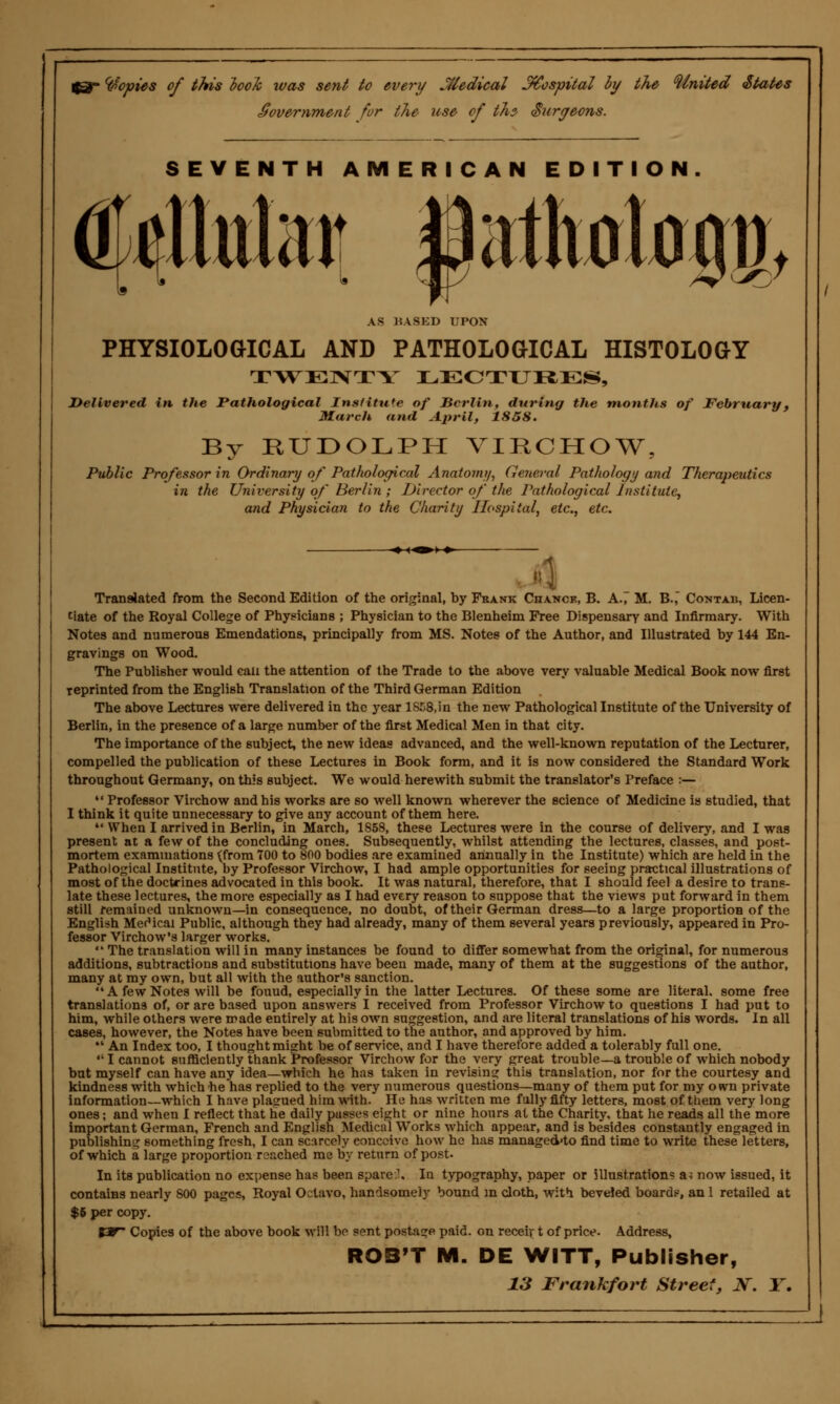 Copies of this took was sent to every Medical hospital by the United States Sovemment for the use of thz Surgeons. SEVENTH AMERICAN EDITION. dMtata atotojj, AS BASED UPON PHYSIOLOGICAL AND PATHOLOGICAL HISTOLOGY TWENTY LECTURES, Delivered in the Pathological Insfitufe of JZcrliti, during the months of February, March and April, 1858. By RUDOLPH VIRCHOW, Public Professor in Ordinary of Pathological Anatomy, General Pathology and Therapeutics in the University of Berlin ; Director of the Pathological Institute, and Physician to the Charity Hospital, etc., etc. Translated from the Second Edition of the original, hy Frank CnANCK, B. A-7 M. B.,~ Contab, Licen- tiate of the Royal College of Physicians ; Physician to the Blenheim Free Dispensary and Infirmary. With Notes and numerous Emendations, principally from MS. Notes of the Author, and Illustrated by 144 En- gravings on Wood. The Publisher would can the attention of the Trade to the above very valuable Medical Book now first Teprinted from the English Translation of the Third German Edition The above Lectures were delivered in the year 1858,in the new Pathological Institute of the University of Berlin, in the presence of a large number of the first Medical Men in that city. The importance of the subject, the new ideas advanced, and the well-known reputation of the Lecturer, compelled the publication of these Lectures in Book form, and it is now considered the Standard Work throughout Germany, on this subject. We would herewith submit the translator's Preface :—  Professor Virchow and his works are so well known wherever the science of Medicine is studied, that I think it quite unnecessary to give any account of them here.  When I arrived in Berlin, in March, 1858, these Lectures were in the course of delivery, and I was present at a few of the concluding ones. Subsequently, whilst attending the lectures, classes, and post- mortem examinations {from 700 to 800 bodies are examined annually in the Institute) which are held in the Pathological Institute, by Professor Virchow, I had ample opportunities for seeing practical illustrations of most of the doctrines advocated in this book. It was natural, therefore, that I should feel a desire to trans- late these lectures, the more especially as I had every reason to suppose that the views put forward in them still remained unknown—in consequence, no doubt, of their German dress—to a large proportion of the English MerMcai Public, although they had already, many of them several years previously, appeared in Pro- fessor Virchow's larger works.  The translation will in many instances be found to differ somewhat from the original, for numerous additions, subtractions and substitutions have been made, many of them at the suggestions of the author, many at my own, but all with the author's sanction.  A few Notes will be fouud, especially in the latter Lectures. Of these some are literal, some free translations of, or are based upon answers I received from Professor Virchow to questions I had put to him, while others were made entirely at his own suggestion, and are literal translations of his words. In all cases, however, the Notes have been submitted to the author, and approved by him.  An Index too, I thought might be of service, and I have therefore added a tolerably full one.  I cannot sufficiently thank Professor Virchow for the very great trouble—a trouble of which nobody but myself can have any idea—which he has taken in revising this translation, nor for the courtesy and kindness with which he has replied to the very numerous questions—many of them put for my own private information—which I have plagued him with. He has written me fully fifty letters, most of them very long ones; and when I reflect that he daily pusses eight or nine hours at the Charity, that he reads all the more important German, French and English Medical Works which appear, and is besides constantly engaged in publishing something fresh, I can scarcely conceive how he has managed'to find time to write these letters, of which a large proportion reached me by return of post. In its publication no expense has been spare.1. In typography, paper or illustration? a* now issued, it contains nearly 800 pages, Royal Octavo, handsomely bound in cloth, with beveled board?, an 1 retailed at $6 per copy. tW Copies of the above book will be sent postage paid, on receir t of price. Address, ROB'T M. DE WITT, Publisher,