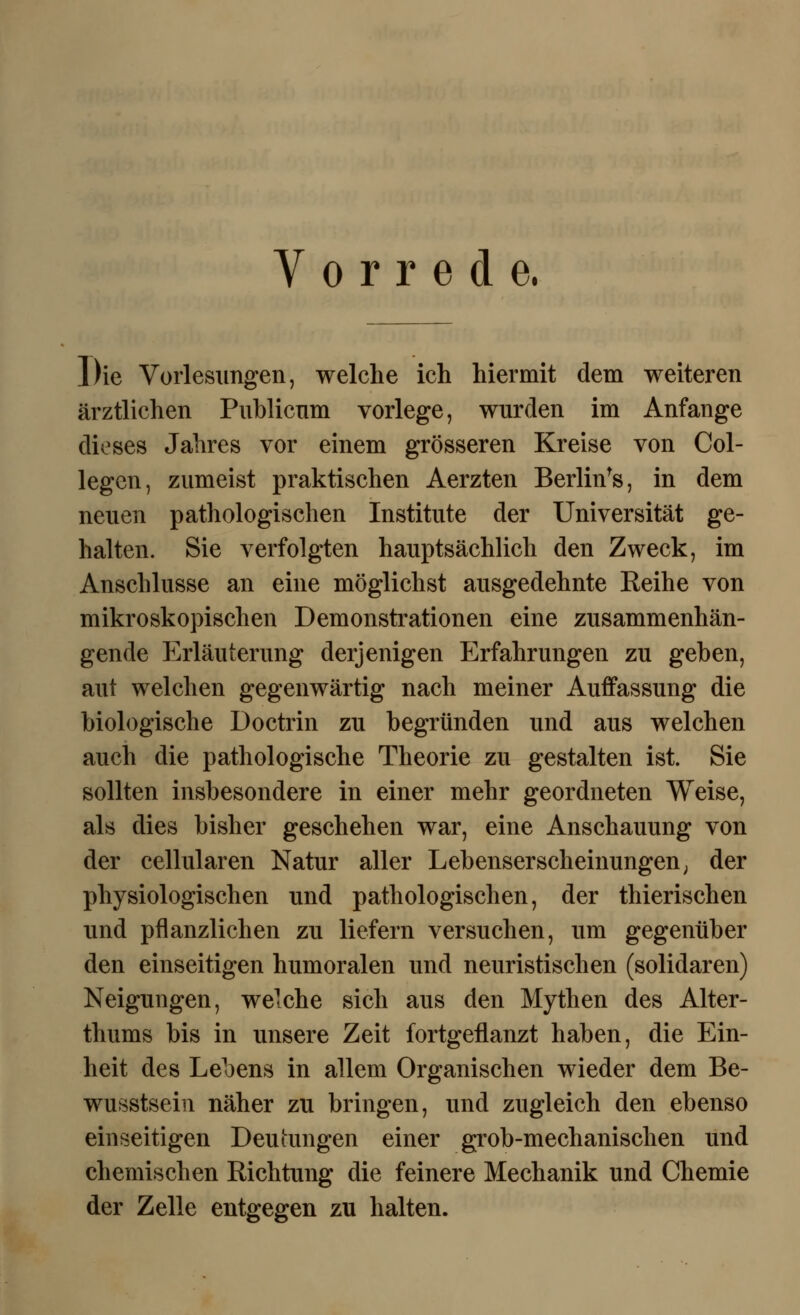 Vorrede. Die Vorlesungen, welche ich hiermit dem weiteren ärztlichen Publicum vorlege, wurden im Anfange dieses Jahres vor einem grösseren Kreise von Col- legcn, zumeist praktischen Aerzten Berlin^, in dem neuen pathologischen Institute der Universität ge- halten. Sie verfolgten hauptsächlich den Zweck, im Anschlüsse an eine möglichst ausgedehnte Eeihe von mikroskopischen Demonstrationen eine zusammenhän- gende Erläuterung derjenigen Erfahrungen zu geben, aut welchen gegenwärtig nach meiner Auffassung die biologische Doctrin zu begründen und aus welchen auch die pathologische Theorie zu gestalten ist. Sie sollten insbesondere in einer mehr geordneten Weise, als dies bisher geschehen war, eine Anschauung von der cellularen Natur aller Lebenserscheinungen; der physiologischen und pathologischen, der thierischen und pflanzlichen zu liefern versuchen, um gegenüber den einseitigen humoralen und neuristischen (solidaren) Neigungen, welche sich aus den Mythen des Alter- thums bis in unsere Zeit fortgeflanzt haben, die Ein- heit des Lebens in allem Organischen wieder dem Be- wusstsein näher zu bringen, und zugleich den ebenso einseitigen Deutungen einer grob-mechanischen und chemischen Richtung die feinere Mechanik und Chemie der Zelle entgegen zu halten.