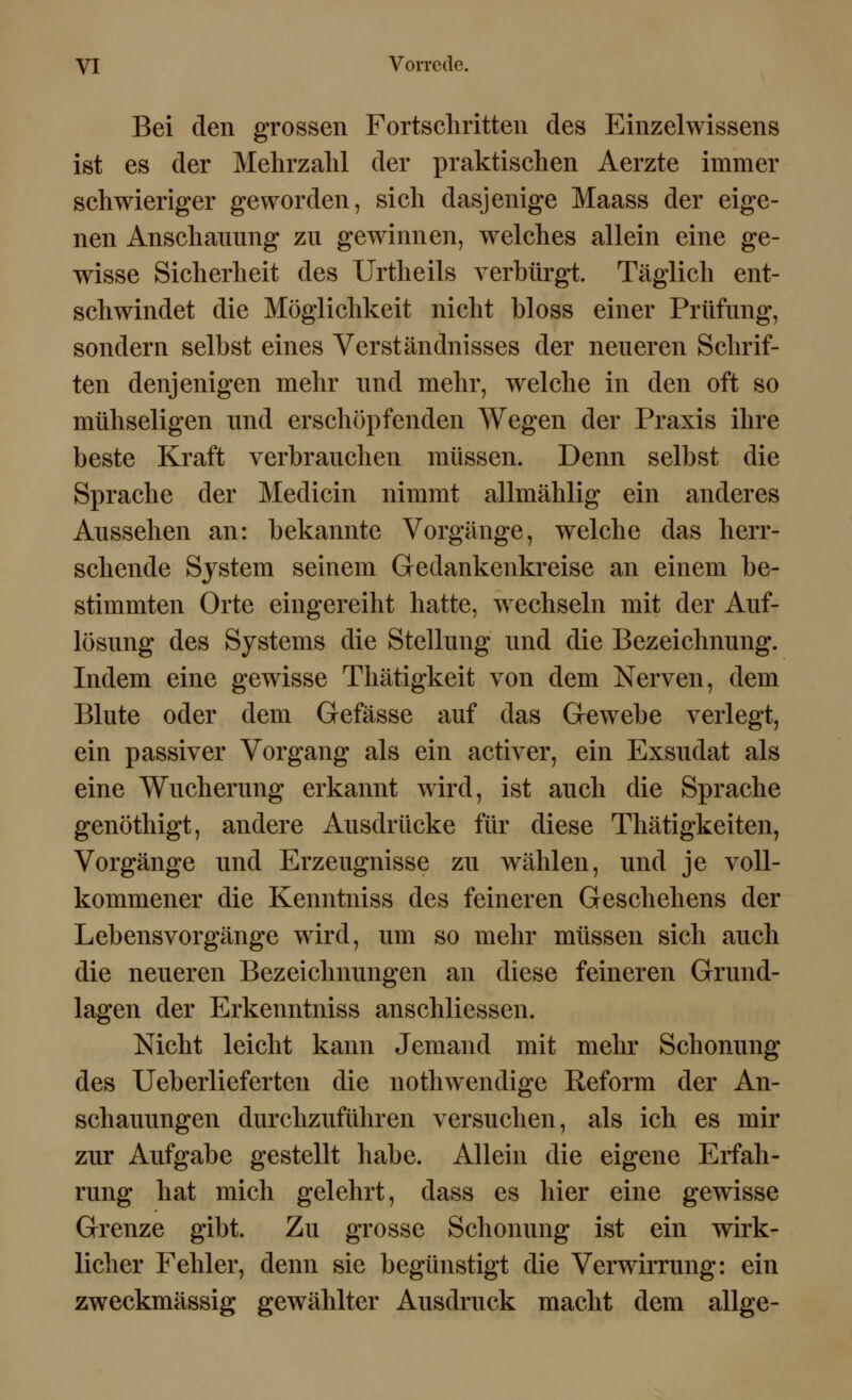 Bei den grossen Fortschritten des Einzelwissens ist es der Mehrzahl der praktischen Aerzte immer schwieriger geworden, sich dasjenige Maass der eige- nen Anschauung zu gewinnen, welches allein eine ge- wisse Sicherheit des Urtheils verbürgt. Täglich ent- schwindet die Möglichkeit nicht bloss einer Prüfung, sondern selbst eines Verständnisses der neueren Schrif- ten denjenigen mehr und mehr, welche in den oft so mühseligen und erschöpfenden Wegen der Praxis ihre beste Kraft verbrauchen müssen. Denn selbst die Sprache der Medicin nimmt allmählig ein anderes Aussehen an: bekannte Vorgänge, welche das herr- schende System seinem Gedankenkreise an einem be- stimmten Orte eingereiht hatte, wechseln mit der Auf- lösung des Systems die Stellung und die Bezeichnung. Indem eine gewisse Thätigkeit von dem Nerven, dem Blute oder dem Gefässe auf das Gewebe verlegt, ein passiver Vorgang als ein activer, ein Exsudat als eine Wucherung erkannt wird, ist auch die Sprache genöthigt, andere Ausdrücke für diese Thätigkeiten, Vorgänge und Erzeugnisse zu wählen, und je voll- kommener die Kenntniss des feineren Geschehens der Lebensvorgänge wird, um so mehr müssen sich auch die neueren Bezeichnungen an diese feineren Grund- lagen der Erkenntniss anschliessen. Nicht leicht kann Jemand mit mehr Schonung des Ueberlieferten die nothwendige Reform der An- schauungen durchzuführen versuchen, als ich es mir zur Aufgabe gestellt habe. Allein die eigene Erfah- rung hat mich gelehrt, dass es hier eine gewisse Grenze gibt. Zu grosse Schonung ist ein wirk- licher Fehler, denn sie begünstigt die Verwirrung: ein zweckmässig gewählter Ausdruck macht dem allge-