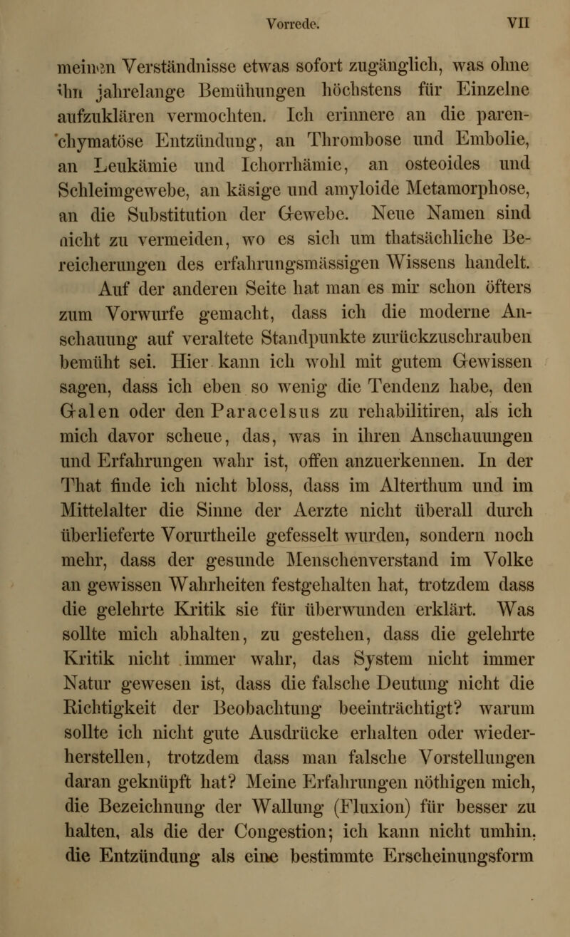 meinen Verständnisse etwas sofort zugänglich, was ohne ihn jahrelange Bemühungen höchstens für Einzelne aufzuklären vermochten. Ich erinnere an die paren- chymatöse Entzündung, an Thrombose und Embolie, an Leukämie und Ichorrhämie, an osteoides und Schleimgewebe, an käsige und amyloide Metamorphose, an die Substitution der Gewebe. Neue Namen sind nicht zu vermeiden, wo es sich um thatsächliche Be- reicherungen des erfahrungsmässigen Wissens handelt. Auf der anderen Seite hat man es mir schon öfters zum Vorwurfe gemacht, dass ich die moderne An- schauung auf veraltete Standpunkte zurückzuschrauben bemüht sei. Hier kann ich wohl mit gutem Gewissen sagen, dass ich eben so wenig die Tendenz habe, den Galen oder den Paracelsus zu rehabilitiren, als ich mich davor scheue, das, was in ihren Anschauungen und Erfahrungen wahr ist, offen anzuerkennen. In der That finde ich nicht bloss, dass im Alterthum und im Mittelalter die Sinne der Aerzte nicht überall durch überlieferte Vorurtheile gefesselt wurden, sondern noch mehr, dass der gesunde Menschenverstand im Volke an gewissen Wahrheiten festgehalten hat, trotzdem dass die gelehrte Kritik sie für überwunden erklärt. Was sollte mich abhalten, zu gestehen, dass die gelehrte Kritik nicht immer wahr, das System nicht immer Natur gewesen ist, dass die falsche Deutung nicht die Richtigkeit der Beobachtung beeinträchtigt? warum sollte ich nicht gute Ausdrücke erhalten oder wieder- herstellen, trotzdem dass man falsche Vorstellungen daran geknüpft hat? Meine Erfahrungen nöthigen mich, die Bezeichnung der Wallung (Fluxion) für besser zu halten, als die der Congestion; ich kann nicht umhin, die Entzündung als eirte bestimmte Erscheinungsform