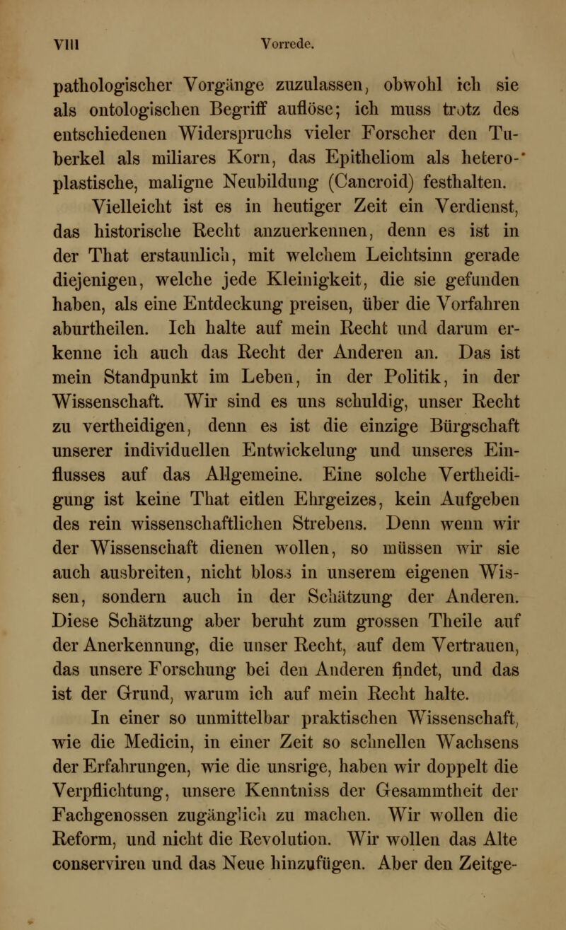 pathologischer Vorgänge zuzulassen, obwohl ich sie als ontologischen Begriff auflöse; ich muss trotz des entschiedenen Widerspruchs vieler Forscher den Tu- berkel als miliares Korn, das Epitheliom als hetero-* plastische, maligne Neubildung (Cancroid) festhalten. Vielleicht ist es in heutiger Zeit ein Verdienst, das historische Recht anzuerkennen, denn es ist in der That erstaunlich, mit welchem Leichtsinn gerade diejenigen, welche jede Kleinigkeit, die sie gefunden haben, als eine Entdeckung preisen, über die Vorfahren aburtheilen. Ich halte auf mein Recht und darum er- kenne ich auch das Recht der Anderen an. Das ist mein Standpunkt im Leben, in der Politik, in der Wissenschaft. Wir sind es uns schuldig, unser Recht zu vertheidigen, denn es ist die einzige Bürgschaft unserer individuellen Entwickelung und unseres Ein- flusses auf das Allgemeine. Eine solche Vertheidi- gung ist keine That eitlen Ehrgeizes, kein Aufgeben des rein wissenschaftlichen Strebens. Denn wenn wir der Wissenschaft dienen wollen, so müssen wir sie auch ausbreiten, nicht blos3 in unserem eigenen Wis- sen, sondern auch in der Schätzung der Anderen. Diese Schätzung aber beruht zum grossen Theile auf der Anerkennung, die unser Recht, auf dem Vertrauen, das unsere Forschung bei den Anderen findet, und das ist der Grund, warum ich auf mein Recht halte. In einer so unmittelbar praktischen Wissenschaft, wie die Medicin, in einer Zeit so schnellen Wachsens der Erfahrungen, wie die unsrige, haben wir doppelt die Verpflichtung, unsere Kenntniss der Gesammtheit der Fachgenossen zugänglich zu machen. Wir wollen die Reform, und nicht die Revolution. Wir wollen das Alte conserviren und das Neue hinzufügen. Aber den Zeitge-