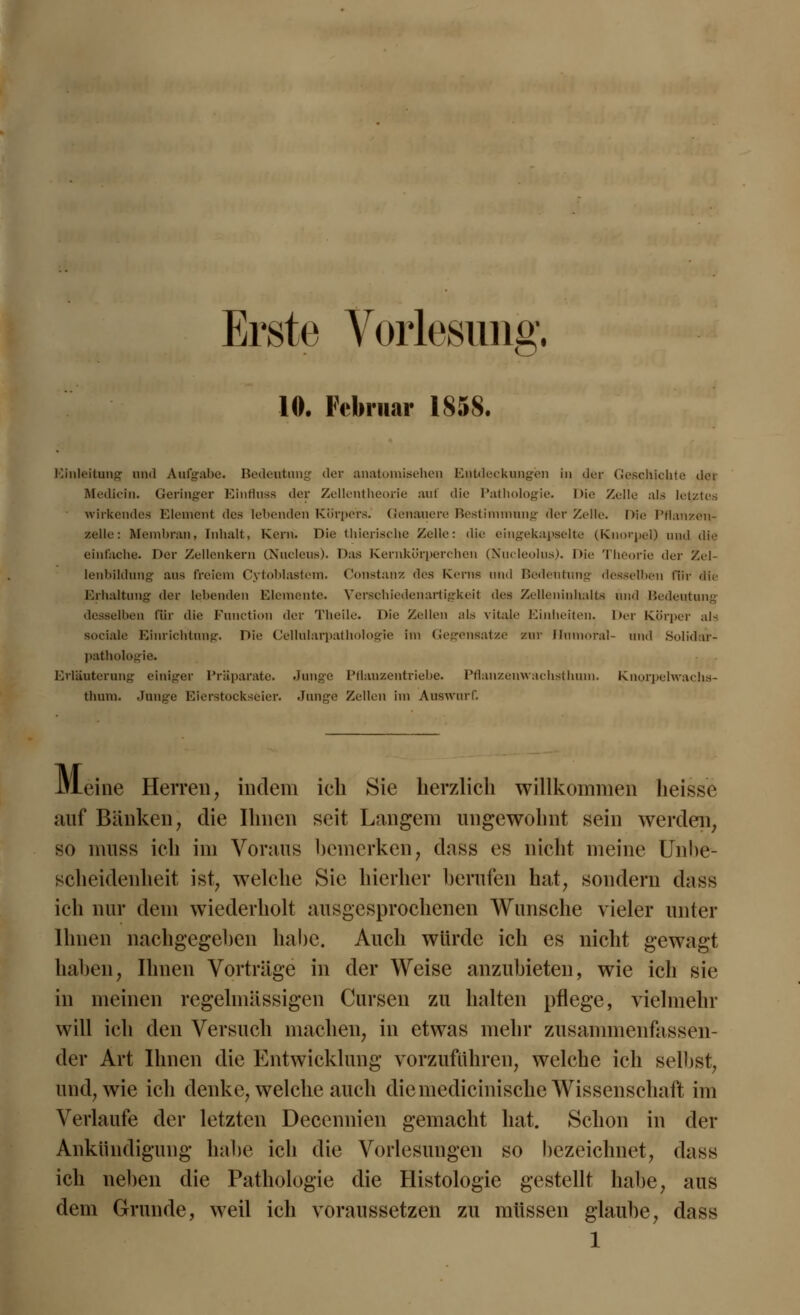 Erste Vorlesung. 10. Februar 185$. Einleitung und Aufgabe. Bedeutung der anatomischen Eutdeckungien in der Geschichte der Medicin. Geringer Einfluss der Zellentheorie auf die Pathologie. Die Zelle als letztes wirkendes Element des leitenden Körpers. Genauere Bestimmung der Zelle. Die Pflanzen- zelle: Membran, Inhalt, Kern. Die thierische Zelle: die eingekapselte (Knorpel) und die einfache. Der Zellenkern CNucleus). Das Kernkürperchen (Nucleolus). Die Theorie der Zel- lenbildung aus freiem Cytoblastem. Constanz des Kerns und Bedeutung desselben für die Erhaltung der leitenden Elemente. Verschiedenartigkeil des Zelleninhalts und Bedeutung desselben für die Function der Theile. Die Zellen als vitale Einheiten. Der Körper als sociale Einrichtung. Die Cellularpathologie Im Gegensatze zur Unmoral- und Solidar- pathologie. Erläuterung einiger Präparate. Junge Pflanzentriebe. Pflanzeuwachsthum. Knorpelwachs- thnra. Junge Eierstockseier. Junge Zellen im Auswurf. Meine Herren, indem ich Sie herzlich willkommen heisse auf Bänken, die Ihnen seit Langem ungewohnt sein werden, so muss ich im Voraus bemerken, dass es nicht meine Unbe- scheidenheit ist, welche Sie hierher berufen hat, sondern dass ich nur dem wiederholt ausgesprochenen Wunsche vieler unter Ihnen nachgegeben habe. Auch würde ich es nicht gewagt haben, Ihnen Vorträge in der Weise anzubieten, wie ich sie in meinen regelmässigen Cursen zu halten pflege, vielmehr will ich den Versuch machen, in etwas mehr zusammenfassen- der Art Ihnen die Entwicklung vorzufahren, welche ich selbst, und, wie ich denke, welche auch diemedicinische Wissenschaft im Verlaufe der letzten Decennien gemacht hat. Schon in der Ankündigung habe ich die Vorlesungen so bezeichnet, dass ich neben die Pathologie die Histologie gestellt habe, aus dem Grunde, weil ich voraussetzen zu müssen glaube, dass