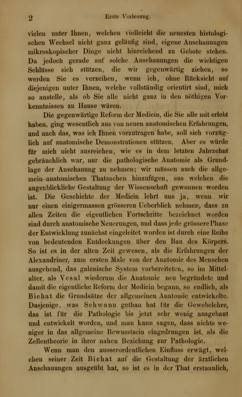 vielen unter Ihnen, welchen vielleicht die neuesten histologi- schen Wechsel nicht ganz geläufig sind, eigene Anschauungen mikroskopischer Dinge nicht hinreichend zu Gebote stehen. Da jedoch gerade auf solche Anschauungen die wichtigen Schlüsse sich stützen, die wir gegenwärtig ziehen, so werden Sie es verzeihen, wenn ich, ohne Rücksicht auf diejenigen unter Ihnen, welche vollständig orientirt sind, mich so anstelle, als oh Sie alle nicht ganz in den nöthigen Vor- kenntnissen zu Hause wären. Die gegenwärtige Reform der Medicin, die Sie alle mit erlebt haben, ging wesentlich aus von neuen anatomischen Erfahrungen, und auch das, was ich Ihnen vorzutragen habe, soll sich vorzüg- lich auf anatomische Demonstrationen stützen. Aber es würde für mich nicht ausreichen, wie es in dem letzten Jahrzehnt gebräuchlich war, nur die pathologische Anatomie als Grund- lage der Anschauung zu nehmen; wir müssen auch die allge- mein-anatomischen Thatsachen hinzufügen, aus welchen die augenblickliche Gestaltung der Wissenschaft gewonnen worden ist. Die Geschichte der Medicin lehrt uns ja, wenn wir nur einen einigermassen grösseren Ueberblick nehmen, dass zu allen Zeiten die eigentlichen Fortschritte bezeichnet worden sind durch anatomische Neuerungen, und dass jede grössere Phase der Entwicklung zunächst eingeleitet worden ist durch eine Reihe von bedeutenden Entdeckungen über den Bau des Körpers. So ist es in der alten Zeit gewesen, als die Erfahrungen der Alexandriner, zum ersten Male von der Anatomie des Menschen ausgehend, das galenische System vorbereiteten, so im Mittel- alter, als Vesal wiederum die Anatomie neu begründete und damit die eigentliche Reform der Medicin begann, so endlich, als Bichat die Grundsätze der allgemeinen Anatomie entwickelte. Dasjenige, was Schwann gethan hat für die Gewebelehre, das ist für die Pathologie bis jetzt sehr wenig ausgebaut und entwickelt worden, und man kann sagen, dass nichts we- niger in das allgemeine Bewusstsein eingedrungen ist. als die Zellentheorie in ihrer nahen Beziehung zur Pathologie. Wenn man den ausserordentlichen Einfluss erwägt, wel- chen seiner Zeit Bichat auf die Gestaltung der ärztlichen Anschauungen ausgeübt hat, so ist es in der That erstaunlich,