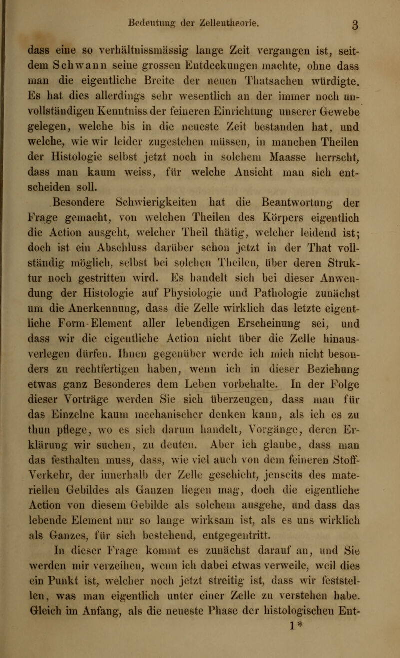 dass eine so verhältnissmässig lange Zeit vergangen ist; seit- dem Schwann seine grossen Entdeckungen machte, ohne dass man die eigentliche Breite der neuen Thatsachen würdigte. Es hat dies allerdings sehr wesentlich au der immer noch un- vollständigen Kenntniss der feineren Einrichtung unserer Gewebe gelegen, welche bis in die neueste Zeit bestanden hat, und welche, wie wir leider zugestehen müssen, in manchen Theilen der Histologie selbst jetzt noch in solchem Maasse herrscht, dass man kaum weiss, für welche Ansicht man sich ent- scheiden soll. Besondere Schwierigkeiten hat die Beantwortung der Frage gemacht, von welchen Theilen des Körpers eigentlich die Action ausgeht, welcher Theil thätig, welcher leidend ist; doch ist ein Abschluss darüber schon jetzt in der That voll- ständig möglich, selbst bei solchen Theilen, über deren Struk- tur noch gestritten wird. Es handelt sich bei dieser Anwen- dung der Histologie auf Physiologie und Pathologie zunächst um die Anerkennung, dass die Zelle wirklich das letzte eigent- liche Form-Element aller lebendigen Erscheinung sei, und dass wir die eigentliche Action nicht über die Zelle hinaus- verlegen dürfen. Ihnen gegenüber werde ich mich nicht beson- ders zu rechtfertigen haben, wenn ich in dieser Beziehung etwas ganz Besonderes dem Leben vorbehalte. In der Folge dieser Vorträge werden Sie sich überzeugen, dass man für das Einzelne kaum mechanischer denken kann, als ich es zu thun pflege, wo es sich darum handelt, Vorgänge, deren Er- klärung wir suchen, zu deuten. Aber ich glaube, dass man das festhalten muss, dass, wie viel auch von dein feineren Stoff- Verkehr, der innerhall) der Zelle geschieht, jenseits des mate- riellen Gebildes als Ganzen liegen mag, doch die eigentliche Action von diesem Gebilde als solchem ausgehe, und dass das lebende Element nur so lange wirksam ist, als es uns wirklich als Ganzes, für sich bestehend, entgegentritt. In dieser Frage kommt es zunächst darauf an, und Sie werden mir verzeihen, wenn ich dabei etwas verweile, weil dies ein Punkt ist, welcher noch jetzt streitig ist, dass wir feststel- len, was man eigentlich unter einer Zelle zu verstehen habe. Gleich im Anfang, als die neueste Phase der histologischen Ent- 1*