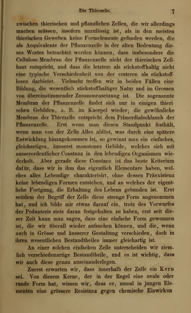 zwischen thierischen und pflanzlichen Zellen, die wir allerdings machen müssen, insofern unzulässig ist, als in den meisten thierischen Geweben keine Formelemente gefunden werden, die als Aequivalente der Pflanzenzelle in der alten Bedeutung die- ses Wortes betrachtet werden können, dass insbesondere die Cellulose-Membran der Pflanzenzelle nicht der thierischen Zell- haut entspricht, und dass die letztere als stickstoffhaltig nicht eine typische Verschiedenheit von der ersteren als stickstoff- losen darbietet. Vielmehr treffen wir in beiden Fällen eine Bildung, die wesentlich stickstoffhaltiger Natur und im Grossen von übereinstimmender Zusammensetzung ist. Die sogenannte Membran der Pflanzenzelle findet sich nur in einigen thieri- sehen Gebilden, z. B. im Knorpel wieder; die gewöhnliche Membran der Thierzelle entspricht dem Primordialschlauch der Pflanzenzelle. Erst wenn man diesen Standpunkt festhält, wenn man von der Zelle Alles ablöst, was durch eine spätere Entwicklung hinzugekommen ist, so gewinnt man ein einfaches, gleichartiges, äusserst monotones Gebilde, welches sich mit ausserordentlicher Constanz in den lebendigen Organismen wie- derholt. Aber gerade diese Constanz ist das beste Kriterium dafür, dass wir in ihm das eigentlich Elementare haben, wel- ches alles Lebendige charakterisirt, ohne dessen Präexistenz keine lebendigen Formen entstehen, und an welches der eigent- liche Fortgang, die Erhaltung des Lebens gebunden ist. Erst seitdem der Begriff der Zelle diese strenge Form angenommen hat, und ich bilde mir etwas darauf ein, trotz des Vorwurfes der Pedanterie stets daran festgehalten zu haben, erst seit die- ser Zeit kann man sagen, dass eine einfache Form gewonnen ist, die wir überall wieder aufsuchen können, und die, wenn auch in Grösse und äusserer Gestaltung verschieden, doch in ihren wesentlichen Bestandteilen immer gleichartig ist. An einer solchen einfachen Zelle unterscheiden wir ziem- lich verschiedenartige Bestandteile, und es ist wichtig, dass wir auch diese genau auseinanderlegen. Zuerst erwarten wir, dass innerhalb der Zelle ein Kern sei. Von diesem Kerne, der in der Regel eine ovale oder runde Form hat, wissen wir, dass er, zumal in jungen Ele^ menten eine grössere Resistenz gegen chemische Einwirkun