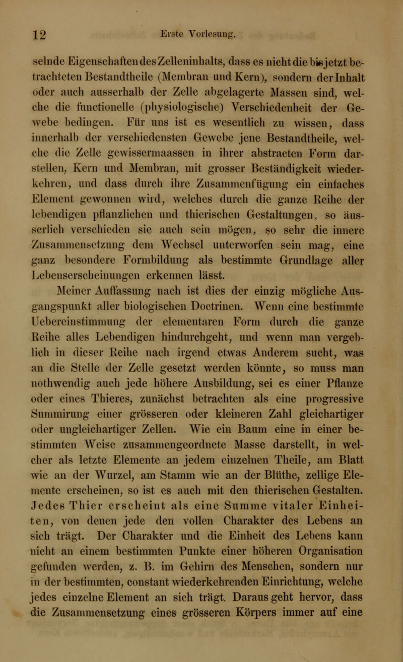 selnde Eigenschaften des Zelleninhalts, dass es nicht die bis jetzt be- trachteten Bestandtheile (Membran und Kern), sondern der Inhalt oder auch ausserhalb der Zelle abgelagerte Massen sind, wel- che die functionelle (physiologische) Verschiedenheit der Ge- webe bedingen. Für uns ist es wesentlich zu wissen, dass innerhalb der verschiedensten Gewebe jene Bestandtheile, wel- che die Zelle gewissermaassen in ihrer abstracten Form dar- stellen, Kern und Membran, mit grosser Beständigkeit wieder- kehren, und dass durch ihre Zusammenfügimg ein einfaches Element gewonnen wird, welches durch die ganze Reihe der lebendigen pflanzlichen und thierischen Gestaltungen, so äus- serlich verschieden sie auch sein mögen, so sehr die innere Zusammensetzung dem Wechsel unterworfen sein mag, eine ganz besondere Formbildung als bestimmte Grundlage aller Lebenserscheinungen erkennen lässt. Meiner Auffassung nach ist dies der einzig mögliche Aus- gangspunkt aller biologischen Doctrinen. Wenn eine bestimmte Uebereinstimmung der elementaren Form durch die ganze Reihe alles Lebendigen hindurchgeht, und wenn man vergeb- lich in dieser Reihe nach irgend etwas Anderem sucht, was an die Stelle der Zelle gesetzt werden könnte, so muss man nothwendig auch jede höhere Ausbildung, sei es einer Pflanze oder eines Thieres, zunächst betrachten als eine progressive Summirung einer grösseren oder kleineren Zahl gleichartiger oder ungleichartiger Zellen. Wie ein Baum eine in einer be- stimmten Weise zusammengeordnete Masse darstellt, in wel- cher als letzte Elemente an jedem einzelnen Theile, am Blatt wie an der Wurzel, am Stamm wie an der Blüthe, zellige Ele- mente erscheinen, so ist es auch mit den thierischen Gestalten. Jedes Thier erscheint als eine Summe vitaler Einhei- ten, von denen jede den vollen Charakter des Lebens an sich trägt. Der Charakter und die Einheit des Lebens kann nicht an einem bestimmten Punkte einer höheren Organisation gefunden werden, z. B. im Gehirn des Menschen, sondern nur in der bestimmten, constant wiederkehrenden Einrichtung, welche jedes einzelne Element an sich trägt. Darausgeht hervor, dass die Zusammensetzung eines grösseren Körpers immer auf eine