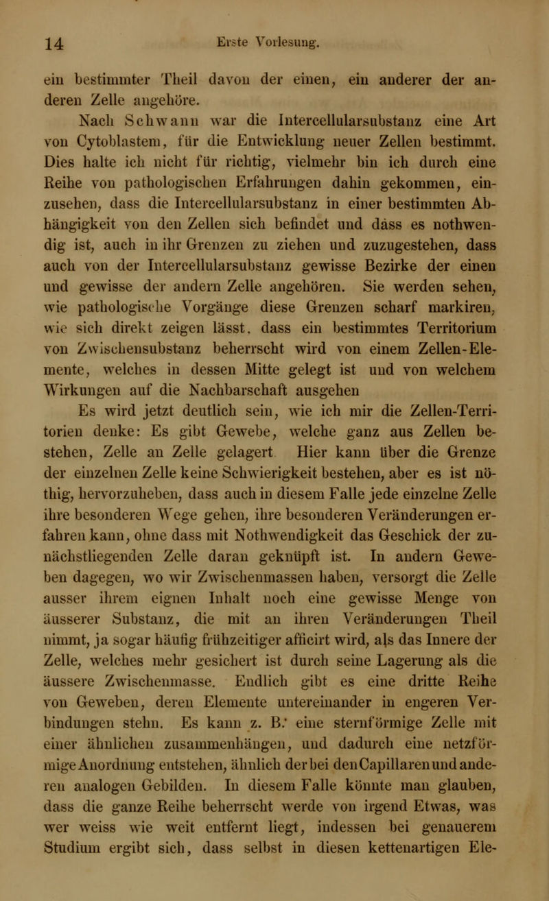 ein bestimmter Theil davon der einen, ein anderer der an- deren Zelle angehöre. Nach Schwann war die Intercellularsubstanz eine Art von Cytoblastem, für die Entwicklung neuer Zellen bestimmt. Dies halte ich nicht für richtig, vielmehr bin ich durch eine Reihe von pathologischen Erfahrungen dahin gekommen, ein- zusehen, dass die Intercellularsubstanz in einer bestimmten Ab- hängigkeit von den Zellen sich befindet und däss es notwen- dig ist, auch in ihr Grenzen zu ziehen und zuzugestehen, dass auch von der Intercellularsubstanz gewisse Bezirke der einen und gewisse der andern Zelle angehören. Sie werden sehen, wie pathologische Vorgänge diese Grenzen scharf markiren. wie sich direkt zeigen lässt. dass ein bestimmtes Territorium von Zwischensubstanz beherrscht wird von einem Zellen-Ele- mente, welches in dessen Mitte gelegt ist und von welchem Wirkungen auf die Nachbarschaft ausgehen Es wird jetzt deutlich sein, wie ich mir die Zellen-Terri- torien denke: Es gibt Gewebe, welche ganz aus Zellen be- stehen, Zelle an Zelle gelagert Hier kann über die Grenze der einzelnen Zelle keine Schwierigkeit bestehen, aber es ist nö- thig, hervorzuheben, dass auch in diesem Falle jede einzelne Zelle ihre besonderen Wege gehen, ihre besonderen Veränderungen er- fahren kann, ohne dass mit Notwendigkeit das Geschick der zu- nächstliegenden Zelle daran geknüpft ist. In andern Gewe- ben dagegen, wo wir Zwischenmassen haben, versorgt die Zelle ausser ihrem eignen Inhalt noch eine gewisse Menge von äusserer Substanz, die mit an ihren Veränderungen Theil nimmt, ja sogar häufig frühzeitiger afficirt wird, als das Innere der Zelle, welches mehr gesichert ist durch seine Lagerung als die äussere Zwischenmasse. Endlich gibt es eine dritte Reihe von Geweben, deren Elemente untereinander in engeren Ver- bindungen stehn. Es kann z. B. eine sternförmige Zelle mit einer ähnlichen zusammenhängen, und dadurch eine netzför- mige Anordnung entstehen, ähnlich der bei den Capillaren und ande- ren analogen Gebilden. In diesem Falle könnte man glauben, dass die ganze Reihe beherrscht werde von irgend Etwas, was wer weiss wie weit entfernt liegt, indessen bei genauerem Studium ergibt sich, dass selbst in diesen kettenartigen Ele-