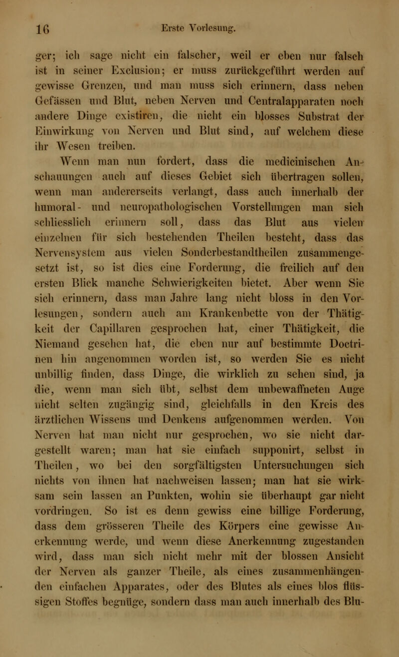 ger; ich sage nicht ein falscher, weil er eben nur falsch ist in seiner Exciusion; er muss zurückgeführt werden auf gewisse Grenzen, und man muss sich erinnern, dass neben Gefässen und Blut, neben Nerven und Centralapparaten noch andere Dinge existiren, die nicht ein blosses Substrat der Einwirkung von Nerven und Blut sind, auf welchem diese ihr Wesen treiben. Wenn man nun fordert, dass die medicinischen An- schauungen auch auf dieses Gebiet sich übertragen sollen, wenn man andererseits verlangt, dass auch innerhalb der humoral- und neuropathologischen Vorstellungen man sich schliesslich erinnern soll, dass das Blut aus vielen einzelnen für sich bestehenden Theilen besteht, dass das Nervensystem aus vielen Sondcrbestandtheilen zusammenge setzt ist, so ist dies eine Forderung, die freilich auf den ersten Blick manche Schwierigkeiten bietet. Aber wenn Sie sich erinnern, dass man Jahre lang nicht bloss in den Vor- lesungen, sondern auch am Krankenbette von der Thätig- keit der Capillaren gesprochen hat, einer Thätigkeit, die Niemand gesehen hat, die eben nur auf bestimmte Doctri- nen hin angenommen worden ist, so werden Sie es nicht unbillig linden, dass Dinge, die wirklich zu sehen sind, ja die, wenn man sich übt, selbst dem unbewaffneten Auge nicht selten zugängig sind, gleichfalls in den Kreis des ärztlichen Wissens und Denkens aufgenommen werden. Von Nerven hat man nicht nur gesprochen, wo sie nicht dar- gestellt waren-, man hat sie einfach supponirt, selbst in Theilen, wo bei den sorgfältigsten Untersuchungen sich nichts von ihnen hat nachweisen lassen; man hat sie wirk- sam sein lassen an Punkten, wohin sie überhaupt gar nicht vordringen. So ist es denn gewiss eine billige Forderung, dass dem grösseren Theile des Körpers eine gewisse An- erkennung werde, und wenn diese Anerkennung zugestanden wird, dass man sich nicht mehr mit der blossen Ansicht der Nerven als ganzer Theile, als eines zusammenhängen- den einfachen Apparates, oder des Blutes als eines blos flüs- sigen Stoffes begnüge, sondern dass man auch innerhalb des Blu-