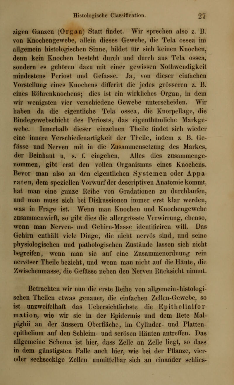 zigen Ganzen (Organ) Statt findet. Wir sprechen also z. B. von Knochengewebe; allein dieses Gewebe, die Tela ossea im allgemein histologischen Sinne, bildet tür sich keinen Knochen, denn kein Knochen besteht durch und durch aus Tela ossea, sondern es gehören dazu mit einer gewissen Notwendigkeit mindestens Periost und Gefässe. Ja, von dieser einfachen Vorstellung eines Knochens differirt die jedes grösseren z. B. eines Röhrenknochens; dies ist ein wirkliches Organ, in dem wir wenigsten vier verschiedene Gewebe unterscheiden. Wir haben da die eigentliche Tela ossea, die Knorpellage, die Bindegewebschicht des Periosts, das eigentümliche Markge- webe. Innerhalb dieser einzelnen Theile findet sich wieder eine innere Verschiedenartigkeit der Theile, indem z B. Ge- fässe und Nerven mit in die Zusammensetzung des Markes, der Beinhaut u. s. f. eingehen. Alles dies zusammenge- nommen, gibt erst den vollen Organismus eines Knochens. Bevor man also zu den eigentlichen Systemen oder Appa- raten, dem speziellen Vorwurf der descriptiven Anatomie kommt, hat man eine ganze Reihe von Gradationen zu durchlaufen, und man muss sich bei Diskussionen immer erst klar werden, was in Frage ist. Wenn man Knochen und Knochengewebe zusammenwirft, so gibt dies die allergrösste Verwirrung, ebenso, wenn man Nerven- und Gehirn-Masse identificiren will. Das Gehirn enthält viele Dinge, die nicht nervös sind, und seine physiologischen und pathologischen Zustände lassen sich nicht begreifen, wenn man sie auf eine Zusammenordnung rein nervöser Theile bezieht, und wenn man nicht auf die Häute, die Zwischenmasse, die Gefässe neben den Nerven Rucksicht nimmt. Betrachten wir nun die erste Reihe von allgemein-histologi- schen Theilen etwas genauer, die einfachen Zellen-Gewebe, so ist unzweifelhaft das Uebersichtlichste die Epithelialfor- mation, wie wir sie in der Epidermis und dem Rete Mal- pighii an der äussern Oberfläche, im Cylinder- und Platten- epithelium auf den Schleim- und serösen Häuten antreffen. Das allgemeine Schema ist hier, dass Zelle an Zelle liegt, so dass in dem günstigsten Falle auch hier, wie bei der Pflanze, vier- oder sechseckige Zellen unmittelbar sich an einander schlies-