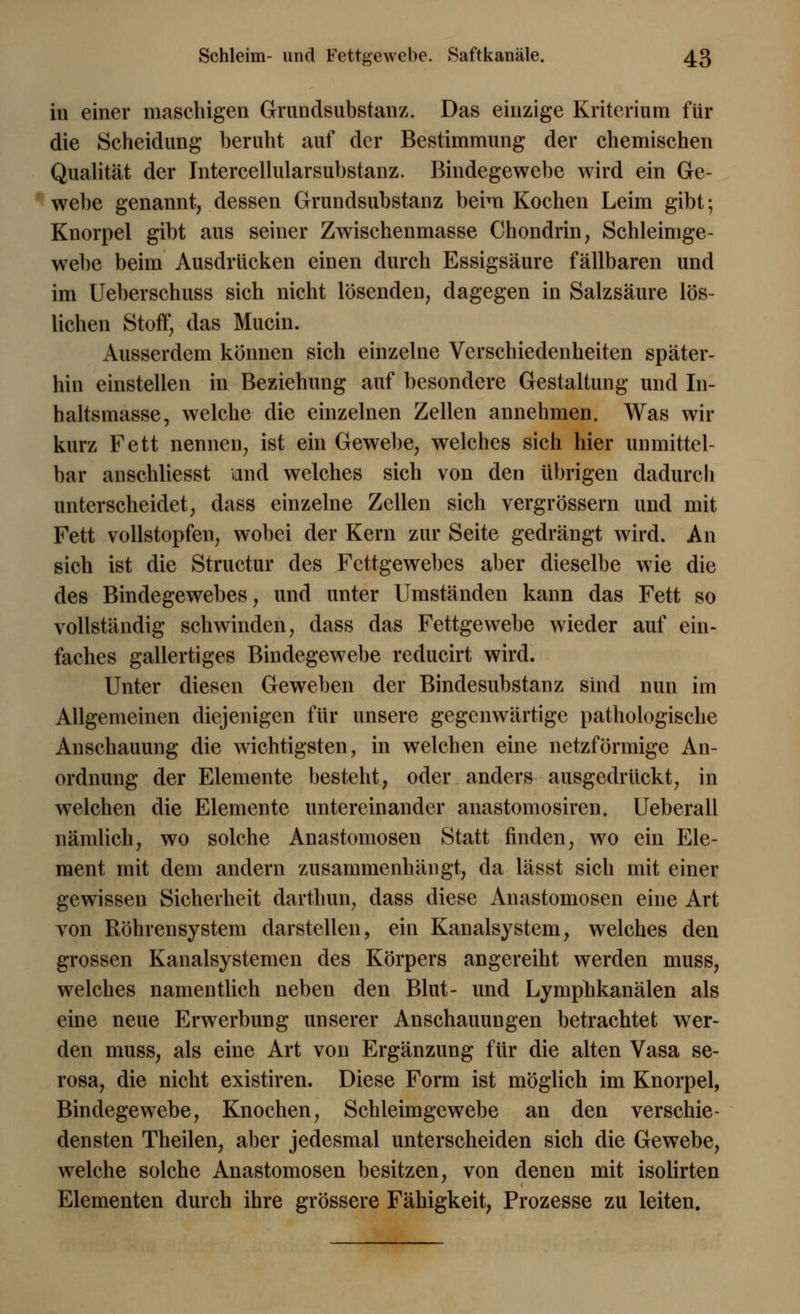 in einer maschigen Grundsubstanz. Das einzige Kriterium für die Scheidung beruht auf der Bestimmung der chemischen Qualität der Intercellularsubstanz. Bindegewebe wird ein Ge- webe genannt, dessen Grundsubstanz beim Kochen Leim gibt; Knorpel gibt aus seiner Zwischenmasse Chondrin, Schleimge- webe beim Ausdrücken einen durch Essigsäure fällbaren und im Ueberschuss sich nicht lösenden, dagegen in Salzsäure lös- lichen Stoff, das Mucin. Ausserdem können sich einzelne Verschiedenheiten später- hin einstellen in Beziehung auf besondere Gestaltung und In- haltsmasse, welche die einzelnen Zellen annehmen. Was wir kurz Fett nennen, ist ein Gewebe, welches sich hier unmittel- bar anschliesst and welches sich von den übrigen dadurch unterscheidet, dass einzelne Zellen sich vergrössern und mit Fett vollstopfen, wobei der Kern zur Seite gedrängt wird. An sich ist die Structur des Fettgewebes aber dieselbe wie die des Bindegewebes, und unter Umständen kann das Fett so vollständig schwinden, dass das Fettgewebe wieder auf ein- faches gallertiges Bindegewebe reducirt wird. Unter diesen Geweben der Bindesubstanz sind nun im Allgemeinen diejenigen für unsere gegenwärtige pathologische Anschauung die wichtigsten, in welchen eine netzförmige An- ordnung der Elemente besteht, oder anders ausgedrückt, in welchen die Elemente untereinander anastomosiren. Ueberall nämlich, wo solche Anastomosen Statt finden, wo ein Ele- ment mit dem andern zusammenhängt, da lässt sich mit einer gewissen Sicherheit darthun, dass diese Anastomosen eine Art von Röhrensystem darstellen, ein Kanalsystem, welches den grossen Kanalsystemen des Körpers angereiht werden muss, welches namentlich neben den Blut- und Lymphkanälen als eine neue Erwerbung unserer Anschauungen betrachtet wer- den muss, als eine Art von Ergänzung für die alten Vasa se- rosa, die nicht existiren. Diese Form ist möglich im Knorpel, Bindegewebe, Knochen, Schleimgewebe an den verschie- densten Theilen, aber jedesmal unterscheiden sich die Gewebe, welche solche Anastomosen besitzen, von denen mit isolirten Elementen durch ihre grössere Fähigkeit, Prozesse zu leiten.