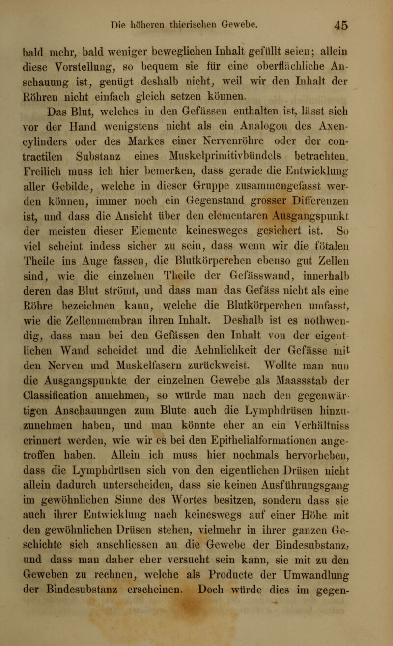 bald mehr, bald weniger beweglichen Inhalt, gefüllt seien; allein diese Vorstellung, so bequem sie für eine oberflächliche An- schauung ist, genügt deshalb nicht, weil wir den Inhalt der Röhren nicht einfach gleich setzen können. Das Blut, welches in den Gefassen enthalten ist, la'sst sich vor der Hand wenigstens nicht als ein Analogon des Axen- cylinders oder des Markes einer Nervenröhre oder der con- tractilen Substanz eines Muskelprimitivbündels betrachten. Freilich muss ich hier bemerken, dass gerade die Entwicklung aller Gebilde, welche in dieser Gruppe zusammengefasst wer- den können, immer noch ein Gegenstand grosser Differenzen ist, und dass die Ansicht über den elementaren Ausgangspunkt der meisten dieser Elemente keinesweges gesichert ist. So viel scheint indess sicher zu sein, dass wenn wir die fötalen Theile ins Auge fassen, die Blutkörperchen ebenso gut Zellen sind, wie die einzelnen Theile der Gefässwand, innerhalb deren das Blut strömt, und dass man das Gefäss nicht als eine Röhre bezeichnen kann, welche die Blutkörperchen umfasst, wie die Zellenmembran ihren Inhalt. Deshalb ist es notwen- dig, dass man bei den Gefassen den Inhalt von der eigent- lichen Wand scheidet und die Aehnlichkeit der Gefässe mit den Nerven und Muskelfasern zurückweist. Wollte man nun die Ausgangspunkte der einzelnen Gewebe als Maassstab der Classification annehmen, so würde man nach den gegenwär- tigen Anschauungen zum Blute auch die Lymphdrüsen hinzu- zunehmen haben, und man könnte eher an ein Verhältniss erinnert werden, wie wir es bei den Epithelialformationen ange- troffen haben. Allein ich muss hier nochmals hervorheben, dass die Lymphdrüsen sich von den eigentlichen Drüsen nicht allein dadurch unterscheiden, dass sie keinen Ausführungsgang im gewöhnlichen Sinne des Wortes besitzen, sondern dass sie auch ihrer Entwicklung nach keineswegs auf einer Höhe mit den gewöhnlichen Drüsen stehen, vielmehr in ihrer ganzen Ge- schichte sich anschliessen an die Gewebe der Bindesubstanz? und dass man daher eher versucht sein kann, sie mit zu den Geweben zu rechnen, welche als Producte der Umwandlung der Bindesubstanz erscheinen. Doch würde dies im gegen-