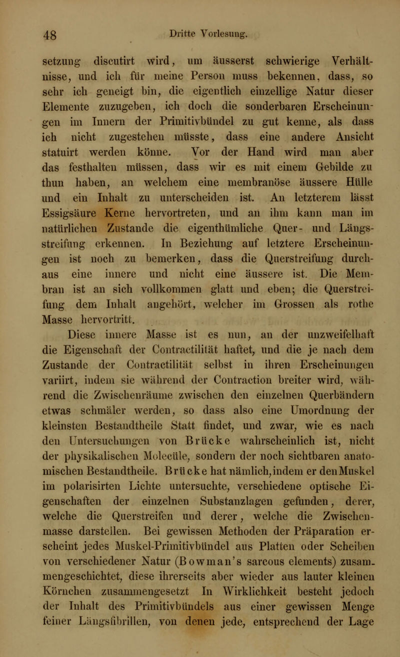 Setzung discutirt wird, um äusserst schwierige Verhält- nisse , und ich für meine Person muss bekennen, dass, so sehr ich geneigt bin, die eigentlich einzellige Natur dieser Elemente zuzugeben, ich doch die sonderbaren Erscheinun- gen im Innern der Primitivbündel zu gut kenne, als dass ich nicht zugestehen müsste, dass eine andere Ansicht statuirt werden könne. Vor der Hand wird man aber das festhalten müssen, dass wir es mit einem Gebilde zu thun haben, an welchem eine membranöse äussere Hülle und ein Inhalt zu unterscheiden ist. An letzterem lässt Essigsäure Kerne hervortreten, und an ihm kann man im natürlichen Zustande die eigenthümliche Quer- und Längs- streimng erkennen. In Beziehung auf letztere Erscheinun- gen ist noch zu bemerken, dass die Querstreifung durch- aus eine innere und nicht eine äussere ist. Die Mem- bran ist an sich vollkommen glatt und eben; die Querstivi- fung dem Inhalt augehört, welcher im Grossen als rothe Masse hervortritt. Diese innere Masse ist es nun, an der unzweifelhaft die Eigenschaft der Contractilität haftet, und die je nach dem Zustande der Contractilität selbst in ihren Erscheinungen variirt, indem sie während der Contraction breiter wird, wäh- rend die Zwischenräume zwischen den einzelnen Querbändern etwas schmäler werden, so dass also eine Umordnung der kleinsten Bestandtheile Statt findet, und zwar, wie es nach den Untersuchungen von Brücke wahrscheinlich ist, nicht der physikalischen Molecüle, sondern der noch sichtbaren anato- mischen Bestandtheile. Brücke hat nämlich, indem er den Muskel im polarisirten Lichte untersuchte, verschiedene optische Ei- genschaften der einzelnen Substanzlagen gefunden, derer, welche die Querstreifen und derer, welche die Zwischen - masse darstellen. Bei gewissen Methoden der Präparation er- scheint jedes Muskel-Primitivbündel aus Platten oder Scheiben von verschiedener Natur (Bowman's sarcous elements) zusam. mengeschichtet, diese ihrerseits aber wieder aus lauter kleinen Körnchen zusammengesetzt In Wirklichkeit besteht jedoch der Inhalt des Primitivbündels aus einer gewissen Menge feiner Längsiibrillen, von denen jede, entsprechend der Lage