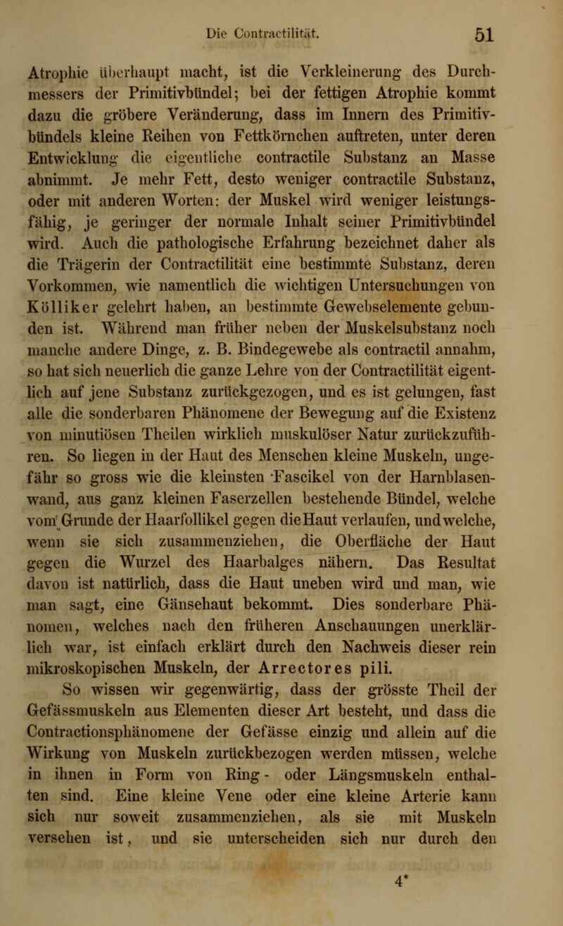 Atrophie überhaupt macht, ist die Verkleinerung des Durch- messers der Primitivbtindel; bei der fettigen Atrophie kommt dazu die gröbere Veränderung, dass im Innern des Primitiv- bündels kleine Reihen von Fettkömchen auftreten, unter deren Entwicklung die eigentliche contractile Substanz an Masse abnimmt. Je mehr Fett, desto weniger contractile Substanz, oder mit anderen Worten: der Muskel wird weniger leistungs- fähig, je geringer der normale Inhalt seiner Primitivbtindel wird. Auch die pathologische Erfahrung bezeichnet daher als die Trägerin der Contractilität eine bestimmte Substanz, deren Vorkommen, wie namentlich die wichtigen Untersuchungen von Kölliker gelehrt haben, an bestimmte Gewebselemente gebun- den ist. Während man früher neben der Muskelsubstanz noch manche andere Dinge, z. B. Bindegewebe als contractu annahm, so hat sich neuerlich die ganze Lehre von der Contractilität eigent- lich auf jene Substanz zurückgezogen, und es ist gelungen, fast alle die sonderbaren Phänomene der Bewegung auf die Existenz von minutiösen Theilen wirklich muskulöser Natur zurückzufüh- ren. So liegen in der Haut des Menschen kleine Muskeln, unge- fähr so gross wie die kleinsten Fascikel von der Harnblasen- wand, aus ganz kleinen Faserzellen bestehende Bündel, welche vom' Grunde der Haarfollikel gegen die Haut verlaufen, und welche, wenn sie sich zusammenziehen, die Oberfläche der Haut gegen die Wurzel des Haarbalges nähern. Das Resultat davon ist natürlich, dass die Haut uneben wird und man, wie man sagt, eine Gänsehaut bekommt. Dies sonderbare Phä- nomen, welches nach den früheren Anschauungen unerklär- lich war, ist einfach erklärt durch den Nachweis dieser rein mikroskopischen Muskeln, der Arrectores pili. So wissen wir gegenwärtig, dass der grösste Theil der Gefässmuskeln aus Elementen dieser Art besteht, und dass die Contractionsphänomene der Gefässe einzig und allein auf die Wirkung von Muskeln zurückbezogen werden müssen, welche in ihnen in Form von Ring - oder Längsmuskeln enthal- ten sind. Eine kleine Vene oder eine kleine Arterie kann sich nur soweit zusammenziehen, als sie mit Muskeln versehen ist, und sie unterscheiden sich nur durch den