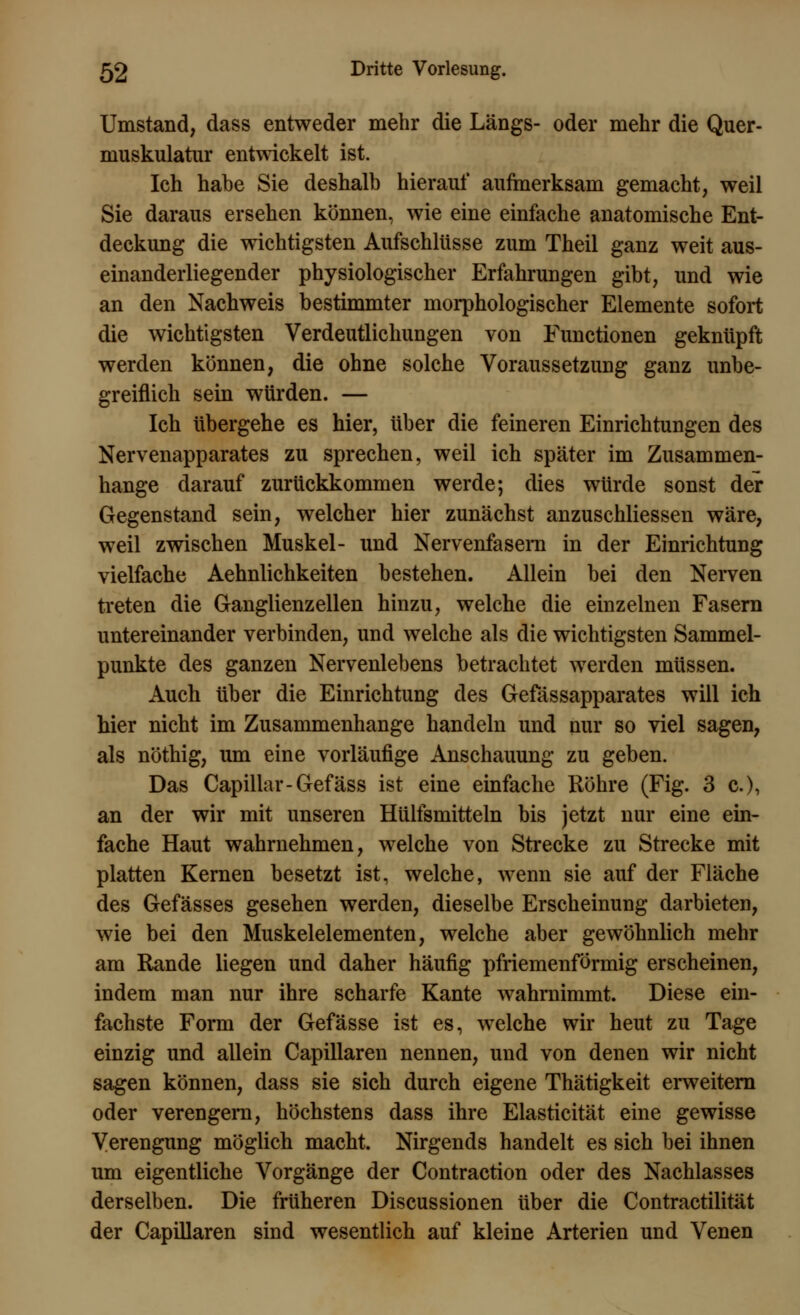 Umstand, dass entweder mehr die Längs- oder mehr die Quer- muskulatur entwickelt ist. Ich habe Sie deshalb hierauf aufmerksam gemacht, weil Sie daraus ersehen können, wie eine einfache anatomische Ent- deckung die wichtigsten Aufschlüsse zum Theil ganz weit aus- einanderliegender physiologischer Erfahrungen gibt, und wie an den Nachweis bestimmter morphologischer Elemente sofort die wichtigsten Verdeutlichungen von Functionen geknüpft werden können, die ohne solche Voraussetzung ganz unbe- greiflich sein würden. — Ich übergehe es hier, über die feineren Einrichtungen des Nervenapparates zu sprechen, weil ich später im Zusammen- hange darauf zurückkommen werde; dies würde sonst der Gegenstand sein, welcher hier zunächst anzuschliessen wäre, weil zwischen Muskel- und Nervenfasern in der Einrichtung vielfache Aehnlichkeiten bestehen. Allein bei den Nerven treten die Ganglienzellen hinzu, welche die einzelnen Fasern untereinander verbinden, und welche als die wichtigsten Sammel- punkte des ganzen Nervenlebens betrachtet werden müssen. Auch über die Einrichtung des Gefässapparates will ich hier nicht im Zusammenhange handeln und nur so viel sagen, als nöthig, um eine vorläufige Anschauung zu geben. Das Capillar-Gefäss ist eine einfache Röhre (Fig. 3 c), an der wir mit unseren Hülfsmitteln bis jetzt nur eine ein- fache Haut wahrnehmen, welche von Strecke zu Strecke mit platten Kernen besetzt ist, welche, wenn sie auf der Fläche des Gefässes gesehen werden, dieselbe Erscheinung darbieten, wie bei den Muskelelementen, welche aber gewöhnlich mehr am Rande liegen und daher häufig pfriemenförmig erscheinen, indem man nur ihre scharfe Kante wahrnimmt. Diese ein- fachste Form der Gefässe ist es, welche wir heut zu Tage einzig und allein Capillaren nennen, und von denen wir nicht sagen können, dass sie sich durch eigene Thätigkeit erweitern oder verengern, höchstens dass ihre Elasticität eine gewisse Verengung möglich macht. Nirgends handelt es sich bei ihnen um eigentliche Vorgänge der Contraction oder des Nachlasses derselben. Die früheren Discussionen über die Contractilität der Capillaren sind wesentlich auf kleine Arterien und Venen