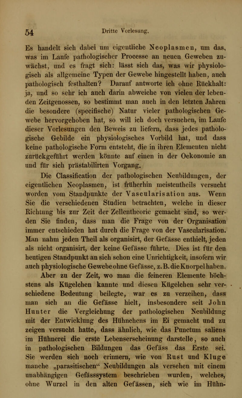 Es handelt sich dabei um eigentliche Neoplasmen, um das, was im Laufe pathologischer Processe an neuen Geweben zu- wächst, und es fragt sich: lässt sich das, was wir physiolo- gisch als allgemeine Typen der Gewebe hingestellt haben, auch pathologisch festhalten? Darauf antworte ich ohne Rückhalt: ja, und so sehr ich auch darin abweiche von vielen der leben- den Zeitgenossen, so bestimmt man auch in den letzten Jahren die besondere (speeifische) Natur vieler pathologischen Ge- webe hervorgehoben hat, so will ich doch versuchen, im Laufe dieser Vorlesungen den Beweis zu liefern, dass jedes patholo- gische Gebilde ein physiologisches Vorbild hat, und dass keine pathologische Form entsteht, die in ihren Elementen nicht zurückgeführt werden könnte auf einen in der Oekonomie an und für sich prästabilirten Vorgang. Die Classification der pathologischen Neubildungen, der eigentlichen Neoplasmen, ist früherhin meistentheils versucht worden vom Standpunkte der Vascularisation aus. Wenn Sie die verschiedenen Studien betrachten, welche in dieser Richtung bis zur Zeit der Zellentheorie gemacht sind, so wer- den Sie finden, dass man die Frage von der Organisation immer entschieden hat durch die Frage von der Vascularisation. Man nahm jeden Theil als organisirt, der Gefässe enthielt, jeden als nicht organisirt, der keine Gefässe führte. Dies ist für den heutigen Standpunkt an sich schon eine Unrichtigkeit, insofern wir auch physiologische Gewebe ohne Gefässe, z.B. die Knorpel haben. Aber zu der Zeit, wo man die feineren Elemente höch- stens als Kügelchen kannte und diesen Kügelchen sehr ver- schiedene Bedeutung beilegte, war es zu verzeihen, dass man sich an die Gefässe hielt, insbesondere seit John Hunt er die Vergleichung der pathologischen Neubildung mit der Entwicklung des Hühnchens im Ei gemacht und zu zeigen versucht hatte, dass ähnlich, wie das Punctum saliens im Hühnerei die erste Lebenserscheinung darstelle, so auch in pathologischen Bildungen das Gefäss das Erste sei. Sie werden sich noch erinnern, wie von Rust und Kluge manche „parasitischen Neubildungen als versehen mit einem unabhängigen Gefässsystem beschrieben wurden, welches, ohne Wurzel in den alten Gefässen, sich wie im Huhn-