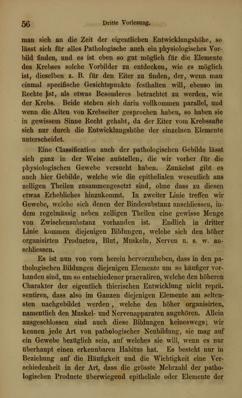 man sich an die Zeit der eigentlichen Entwicklungshöhe, so lässt sich für alles Pathologische auch ein physiologisches Vor- bild finden, und es ist eben so gut möglich für die Elemente des Krebses solche Vorbilder zu entdecken, wie es möglich ist, dieselben z. B. für den Eiter zu finden, der, wenn man einmal specifische Gesichtspunkte festhalten will, ebenso im Rechte |ist, als etwas Besonderes betrachtet zu werden, wie der Krebs. Beide stehen sich darin vollkommen parallel, und wenn die Alten von Krebseiter gesprochen haben, so haben sie in gewissem Sinne Recht gehabt, da der Eiter vom Krebssafte sich nur durch die Entwicklungshöhe der einzelnen Elemente unterscheidet. Eine Classification auch der pathologischen Gebilde lässt sich ganz in der Weise aufstellen, die wir vorher für die physiologischen Gewebe versucht haben. Zunächst gibt es auch hier Gebilde, welche wie die epithelialen wesentlich aus zelligen Theilen zusammengesetzt sind, ohne dass zu diesen etwas Erhebliches hinzukommt. In zweiter Linie treffen wir Gewebe, welche sich denen der Bindesubstanz anschliessen, in- dem regelmässig neben zelligen Theilen eine gewisse Menge von Zwischen Substanz vorhanden ist. Endlich in dritter Linie kommen diejenigen Bildungen, welche sich den höher organisirten Producten, Blut, Muskeln, Nerven u. s. w. an- schliessen. Es ist nun von vorn herein hervorzuheben, dass in den pa- thologischen Bildungen diejenigen Elemente um so häufiger vor- handen sind, um so entschiedener praevaliren, welche den höheren Charakter der eigentlich thierischen Entwicklung nicht reprä- sentiren, dass also im Ganzen diejenigen Elemente am selten- sten nachgebildet werden, welche den höher organisirten, namentlich den Muskel- und Nervenapparaten angehören. Allein ausgeschlossen sind auch diese Bildungen keineswegs; wir kennen jede Art von pathologischer Neubildung, sie mag auf ein Gewebe bezüglich sein, auf welches sie will, wenn es nur überhaupt einen erkennbaren Habitus hat. Es besteht nur in Beziehung auf die Häufigkeit und die Wichtigkeit eine Ver- schiedenheit in der Art, dass die grösste Mehrzahl der patho- logischen Producte überwiegend epitheliale oder Elemente der