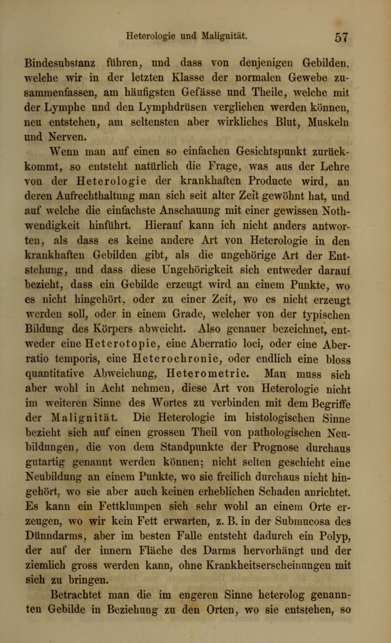 Bindesubstanz führen, und dass von denjenigen Gebilden, welche wir in der letzten Klasse der normalen Gewebe zu- sammenfassen, am häufigsten Gefässe und Theile, welche mit der Lymphe und den Lymphdrüsen verglichen werden können, neu entstehen, am seltensten aber wirkliches Blut, Muskeln und Nerven. Wenn man auf einen so einfachen Gesichtspunkt zurück- kommt, so entsteht natürlich die Frage, was aus der Lehre von der Heterologie der krankhaften Producte wird, an deren Aufrechthaltung man sich seit alter Zeit gewöhnt hat, und auf welche die einfachste Anschauung mit einer gewissen Not- wendigkeit hinführt. Hierauf kann ich nicht anders antwor- ten, als dass es keine andere Art von Heterologie in den krankhaften Gebilden gibt, als die ungehörige x\rt der Ent- stehung, und dass diese Ungehörigkeit sich entweder darauf bezieht, dass ein Gebilde erzeugt wird an einem Punkte, wo es nicht hingehört, oder zu einer Zeit, wo es nicht erzeugt werden soll, oder in einem Grade, welcher von der typischen Bildung des Körpers abweicht. Also genauer bezeichnet, ent- weder eine Heterotopie, eine Aberratio loci, oder eine Aber- ratio temporis, eine Heterochronie, oder endlich eine bloss quantitative Abweichung, Heterometrie. Man muss sich aber wohl in Acht nehmen, diese Art von Heterologie nicht im weiteren Sinne des Wortes zu verbinden mit dem Begriffe der Malignität. Die Heterologie im histologischen Sinne bezieht sich auf einen grossen Theil von pathologischen Neu- bildungen, die von dem Standpunkte der Prognose durchaus gutartig genannt werden können; nicht selten geschieht eine Neubildung an einem Punkte, wo sie freilich durchaus nicht hin- gehört, wo sie aber auch keinen erheblichen Schaden anrichtet. Es kann ein Fettklumpen sich sehr wohl an einem Orte er- zeugen, wo wir kein Fett erwarten, z. B. in der Submucosa des Dünndarms, aber im besten Falle entsteht dadurch ein Polyp, der auf der innern Fläche des Darms hervorhängt und der ziemlich gross werden kann, ohne Krankheitserscheinungen mit sich zu bringen. Betrachtet man die im engeren Sinne heterolog genann- ten Gebilde in Beziehung zu den Orten, wo sie entstehen, so