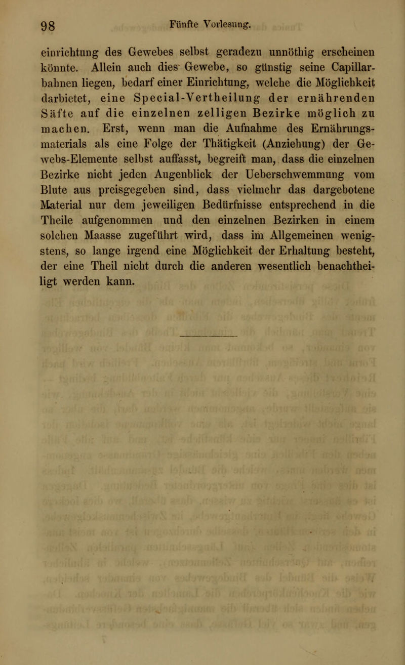 einrichtung des Gewebes selbst geradezu unnöthig erscheinen könnte. Allein auch dies Gewebe, so günstig seine Capillar- bahnen liegen, bedarf einer Einrichtung, welche die Möglichkeit darbietet, eine Special-Vertheilung der ernährenden Säfte auf die einzelnen zelligen Bezirke möglich zu machen. Erst, wenn man die Aufnahme des Ernährungs- materials als eine Folge der Thätigkeit (Anziehung) der Ge- webs-Elemente selbst auffasst, begreift man, dass die einzelnen Bezirke nicht jeden Augenblick der Ueberschwemmung vom Blute aus preisgegeben sind, dass vielmehr das dargebotene Material nur dem jeweiligen Bedürfnisse entsprechend in die Theile aufgenommen und den einzelnen Bezirken in einem solchen Maasse zugeführt wird, dass im Allgemeinen wenig- stens, so lange irgend eine Möglichkeit der Erhaltung besteht, der eine Theil nicht durch die anderen wesentlich benachtei- ligt werden kann.