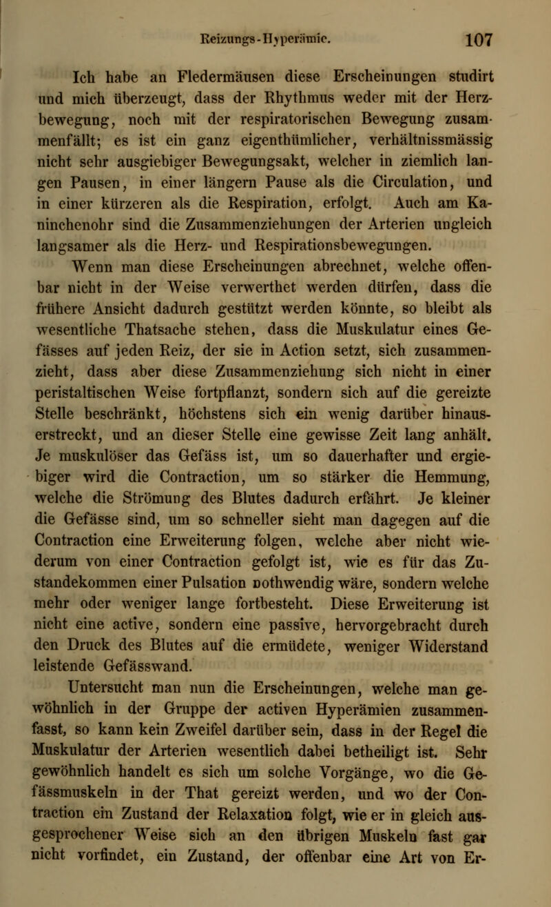 Ich habe an Fledermäusen diese Erscheinungen studirt und mich überzeugt, dass der Rhythmus weder mit der Herz- bewegung, noch mit der respiratorischen Bewegung zusam- menfällt; es ist ein ganz eigentümlicher, verhältnissmässig nicht sehr ausgiebiger Bewegungsakt, welcher in ziemlich lan- gen Pausen, in einer längern Pause als die Circulation, und in einer kürzeren als die Respiration, erfolgt. Auch am Ka- ninchenohr sind die Zusammenziehungen der Arterien ungleich langsamer als die Herz- und Respirationsbewegungen. Wenn man diese Erscheinungen abrechnet, welche offen- bar nicht in der Weise verwerthet werden dürfen, dass die frühere Ansicht dadurch gestützt werden könnte, so bleibt als wesentliche Thatsache stehen, dass die Muskulatur eines Ge- fässes auf jeden Reiz, der sie in Action setzt, sich zusammen- zieht, dass aber diese Zusammenziehung sich nicht in einer peristaltischen Weise fortpflanzt, sondern sich auf die gereizte Stelle beschränkt, höchstens sich ein wenig darüber hinaus- erstreckt, und an dieser Stelle eine gewisse Zeit lang anhält. Je muskulöser das Gefäss ist, um so dauerhafter und ergie- biger wird die Contraction, um so stärker die Hemmung, welche die Strömung des Blutes dadurch erfährt. Je kleiner die Gefässe sind, um so schneller sieht man dagegen auf die Contraction eine Erweiterung folgen, welche aber nicht wie- derum von einer Contraction gefolgt ist, wie es für das Zu- standekommen einer Pulsation Dothwendig wäre, sondern welche mehr oder weniger lange fortbesteht. Diese Erweiterung ist nicht eine active, sondern eine passive, hervorgebracht durch den Druck des Blutes auf die ermüdete, weniger Widerstand leistende Gefässwand. Untersucht man nun die Erscheinungen, welche man ge- wöhnlich in der Gruppe der activen Hyperämien zusammen- fasst, so kann kein Zweifel darüber sein, dass in der Regel die Muskulatur der Arterien wesentlich dabei betheiligt ist. Sehr gewöhnlich handelt es sich um solche Vorgänge, wo die Ge- fässmuskeln in der That gereizt werden, und wo der Con- traction ein Zustand der Relaxation folgt, wie er in gleich aus- gesprochener Weise sich an den übrigen Muskeln fast gar nicht vorfindet, ein Zustand, der offenbar eine Art von Er-