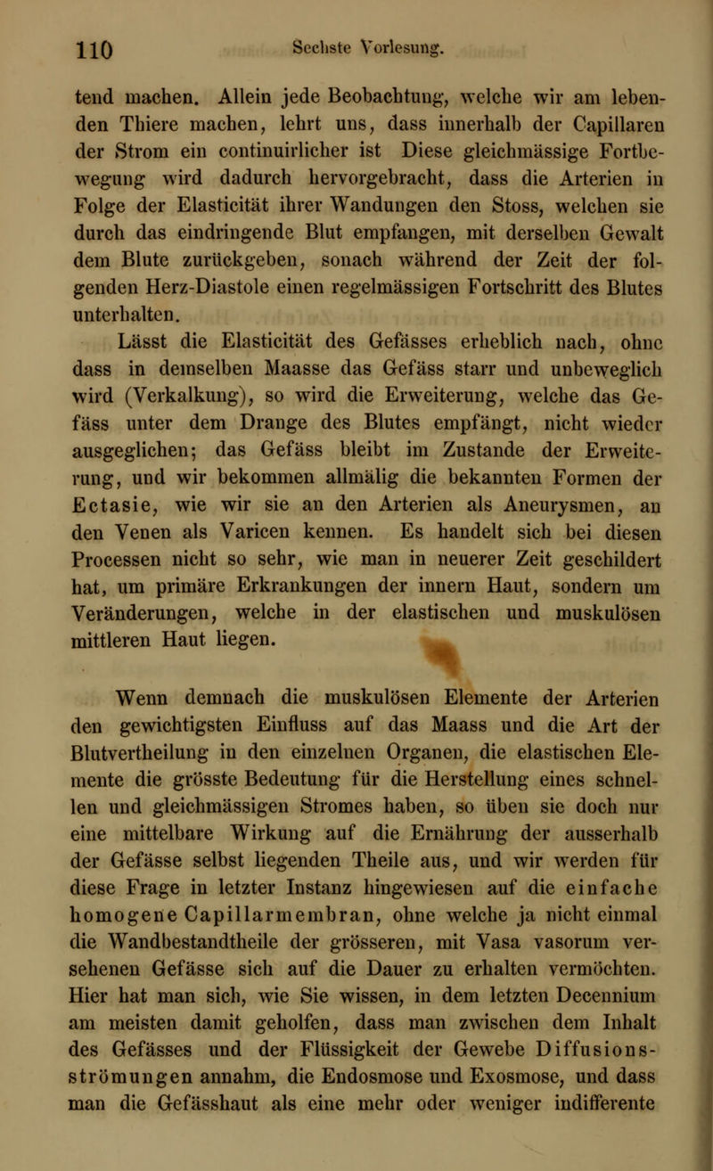 tend machen. Allein jede Beobachtung, welche wir am leben- den Thiere machen, lehrt uns, dass innerhalb der Capillaren der Strom ein continuirlicher ist Diese gleiehmässige Fortbe- wegung wird dadurch hervorgebracht, dass die Arterien in Folge der Elasticität ihrer Wandungen den Stoss, welchen sie durch das eindringende Blut empfangen, mit derselben Gewalt dem Blute zurückgeben, sonach während der Zeit der fol- genden Herz-Diastole einen regelmässigen Fortschritt des Blutes unterhalten. Lässt die Elasticität des Gefässes erheblich nach, ohne dass in demselben Maasse das Gefäss starr und unbeweglich wird (Verkalkung), so wird die Erweiterung, welche das Ge- fäss unter dem Drange des Blutes empfängt, nicht wieder ausgeglichen; das Gefäss bleibt im Zustande der Erweite- rung, und wir bekommen allmälig die bekannten Formen der Ectasie, wie wir sie an den Arterien als Aneurysmen, an den Venen als Varicen kennen. Es handelt sich bei diesen Processen nicht so sehr, wie man in neuerer Zeit geschildert hat, um primäre Erkrankungen der innern Haut, sondern um Veränderungen, welche in der elastischen und muskulösen mittleren Haut liegen. Wenn demnach die muskulösen Elemente der Arterien den gewichtigsten Einfluss auf das Maass und die Art der Blutvertheilung in den einzelnen Organen, die elastischen Ele- mente die grösste Bedeutung für die Herstellung eines schnel- len und gleichmässigen Stromes haben, so üben sie doch nur eine mittelbare Wirkung auf die Ernährung der ausserhalb der Gefässe selbst liegenden Theile aus, und wir werden für diese Frage in letzter Instanz hingewiesen auf die einfache homogene Capillarmembran, ohne welche ja nicht einmal die Wandbestandtheile der grösseren, mit Vasa vasorum ver- sehenen Gefässe sich auf die Dauer zu erhalten vermöchten. Hier hat man sich, wie Sie wissen, in dem letzten Decennium am meisten damit geholfen, dass man zwischen dem Inhalt des Gefässes und der Flüssigkeit der Gewebe Diffusions- strömungen annahm, die Endosmose und Exosmose, und dass man die Gefässhaut als eine mehr oder weniger indifferente