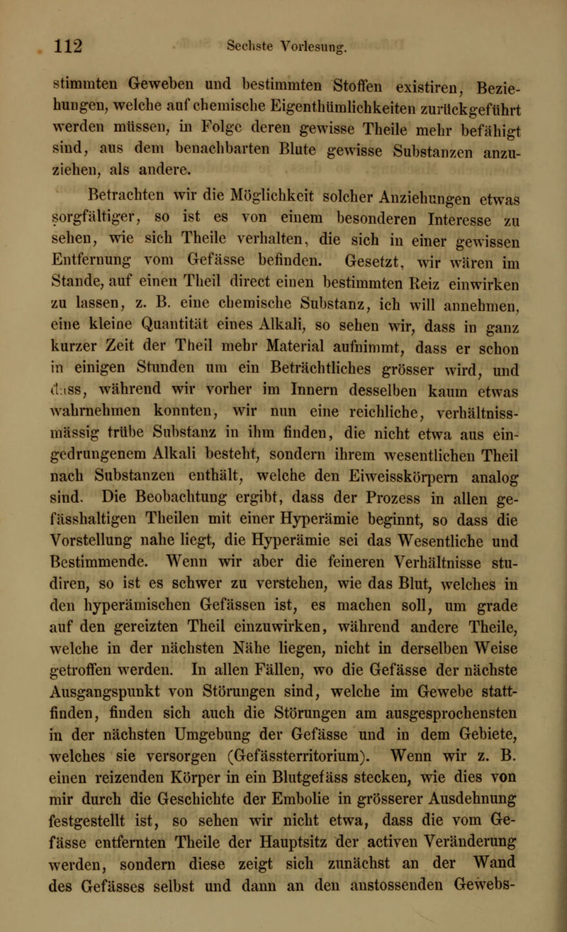 stimmten Geweben und bestimmten Stoffen existiren, Bezie- hungen, welche auf chemische Eigentümlichkeiten zurückgeführt werden müssen, in Folge deren gewisse Theile mehr befähigt sind, aus dem benachbarten Blute gewisse Substanzen anzu- ziehen, als andere. Betrachten wir die Möglichkeit solcher Anziehungen etwas sorgfältiger, so ist es von einem besonderen Interesse zu sehen, wie sich Theile verhalten, die sich in einer gewissen Entfernung vom Gefässe befinden. Gesetzt, wir wären im Stande, auf einen Theil direct einen bestimmten Reiz einwirken zu lassen, z. B. eine chemische Substanz, ich will annehmen, eine kleine Quantität eines Alkali, so sehen wir, dass in ganz kurzer Zeit der Theil mehr Material aufnimmt, dass er schon in einigen Stunden um ein Beträchtliches grösser wird, und dass, während wir vorher im Innern desselben kaum etwas wahrnehmen konnten, wir nun eine reichliche, verhältniss- mässig trübe Substanz in ihm linden, die nicht etwa aus ein- gedrungenem Alkali besteht, sondern ihrem wesentlichen Theil nach Substanzen enthält, welche den Eiweisskörpern analog sind. Die Beobachtung ergibt, dass der Prozess in allen ge- fässhaltigen Theilen mit einer Hyperämie beginnt, so dass die Vorstellung nahe liegt, die Hyperämie sei das Wesentliche und Bestimmende. Wenn wir aber die feineren Verhältnisse stu- diren, so ist es schwer zu verstehen, wie das Blut, welches in den hyperämischen Gefässen ist, es machen soll, um grade auf den gereizten Theil einzuwirken, während andere Theile, welche in der nächsten Nähe liegen, nicht in derselben Weise getroffen werden. In allen Fällen, wo die Gefässe der nächste Ausgangspunkt von Störungen sind, welche im Gewebe statt- finden, finden sich auch die Störungen am ausgesprochensten in der nächsten Umgebung der Gefässe und in dem Gebiete, welches sie versorgen (Gefässterritorium). Wenn wir z. B. einen reizenden Körper in ein Blutgefäss stecken, wie dies von mir durch die Geschichte der Embolie in grösserer Ausdehnung festgestellt ist, so sehen wir nicht etwa, dass die vom Ge- fässe entfernten Theile der Hauptsitz der activen Veränderung werden, sondern diese zeigt sich zunächst an der Wand des Gefässes selbst und dann an den austossenden Gewebs-