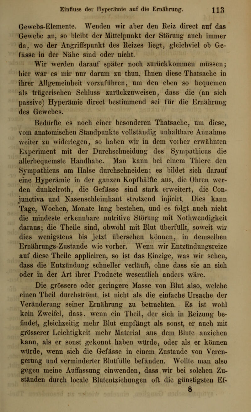 Gewebs-Elemente. Wenden wir aber den Reiz direct auf das Gewebe an, so bleibt der Mittelpunkt der Störung* auch immer da, wo der Angriffspunkt des Reizes liegt, gleichviel ob Ge- fässe in der Nähe sind oder nicht. Wir werden darauf später noch zurückkommen müssen; hier war es mir nur darum zu thun, Ihnen diese Thatsache in ihrer Allgemeinheit vorzuführen, um den eben so bequemen als trügerischen Schluss zurückzuweisen, dass die (an sich passive) Hyperämie direct bestimmend sei für die Ernährung des Gewebes. Bedürfte es noch einer besonderen Thatsache, um diese, vom anatomischen Standpunkte vollständig unhaltbare Annahme weiter zu widerlegen, so haben wir in dem vorher erwähnten Experiment mit der Durchschneidung des Sympathicus die allerbequemste Handhabe. Man kann bei einem Thiere den Sympathicus am Halse durchschneiden; es bildet sich darauf eine Hyperämie in der ganzen Kopfhälfte aus, die Ohren wer- den dunkelroth, die Gefässe sind stark erweitert, die Con- junetiva und Nasenschleimhaut strotzend injicirt. Dies kann Tage, Wochen, Monate lang bestehen, und es folgt auch nicht die mindeste erkennbare nutritive Störung mit Nothwendigkeit daraus; die Theile sind, obwohl mit Blut überfüllt, soweit wir dies wenigstens bis jetzt übersehen können, in demselben Ernährungs-Zustande wie vorher. Wenn wir Entzündungsreize auf diese Theile appliciren, so ist das Einzige, was wir sehen, dass die Entzündung schneller verläuft, ohne dass sie an sich oder in der Art ihrer Producte wesentlich anders wäre. Die grössere oder geringere Masse von Blut also, welche einen Theil durchströmt, ist nicht als die einfache Ursache der Veränderung seiner Ernährung zu betrachten. Es ist wohl kein Zweifel, dass, wenn ein Theil, der sich in Reizung be- findet, gleichzeitig mehr Blut empfängt als sonst, er auch mit grösserer Leichtigkeit mehr Material aus dem Blute anziehen kann, als er sonst gekonnt haben w7ürde, oder als er können w7ürde, wenn sich die Gefässe in einem Zustande von Veren- gerung und verminderter Blutfülle befänden. Wollte man also gegen meine Auffassung einwenden, dass wir bei solchen Zu- ständen durch locale Blutentziehungen oft die günstigsten Ef- 8