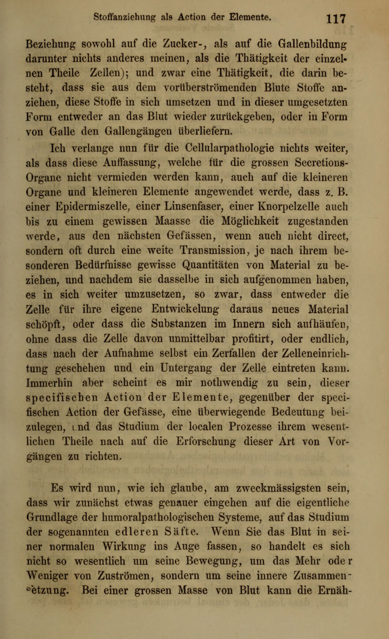 Stoffanziehung als Action der Elemente. XI7 Beziehung sowohl auf die Zucker-, als auf die Gallenbildung darunter nichts anderes meinen, als die Thätigkeit der einzel» nen Theile Zellen); und zwar eine Thätigkeit, die darin be- steht, dass sie aus dem vorüberströraenden Blute Stoffe an- ziehen, diese Stoffe in sich umsetzen und in dieser umgesetzten Form entweder an das Blut wieder zurückgeben, oder in Form von Galle den Gallengängen überliefern. Ich verlange nun für die Cellularpathologie nichts weiter, als dass diese Auffassung, welche für die grossen Secretions- Organe nicht vermieden werden kann, auch auf die kleineren Organe und kleineren Elemente angewendet werde, dass z. B. einer Epidermiszelle, einer Linsenfaser, einer Knorpelzelle auch bis zu einem gewissen Maasse die Möglichkeit zugestanden werde, aus den nächsten Gefässen, wenn auch nicht direct, sondern oft durch eine weite Transmission, je nach ihrem be- sonderen Bedürfnisse gewisse Quantitäten von Material zu be- ziehen, und nachdem sie dasselbe in sich aufgenommen haben, es in sich weiter umzusetzen, so zwar, dass entweder die Zelle für ihre eigene Entwickelung daraus neues Material schöpft, oder dass die Substanzen im Innern sich aufhäufen, ohne dass die Zelle davon unmittelbar profitirt, oder endlich, dass nach der Aufnahme selbst ein Zerfallen der Zelleneinrich- tung geschehen und ein Untergang der Zelle eintreten kann. Immerhin aber scheint es mir nothwendig zu sein, dieser specifischen Action der Elemente, gegenüber der speci- fischen Action der Gefässe, eine überwiegende Bedeutung bei- zulegen, i.nd das Studium der localen Prozesse ihrem wesent- lichen Theile nach auf die Erforschung dieser Art von Vor- gängen zu richten. Es wird nun, wie ich glaube, am zweckmässigsten sein, dass wir zunächst etwas genauer eingehen auf die eigentliche Grundlage der humoralpathologischen Systeme, auf das Studium der sogenannten edleren Säfte. Wenn Sie das Blut in sei- ner normalen Wirkung ins Auge fassen, so handelt es sich nicht so wesentlich um seine Bewegung, um das Mehr oder Weniger von Zuströmen, sondern um seine innere Zusammen- setzung. Bei einer grossen Masse von Blut kann die Ernäh-