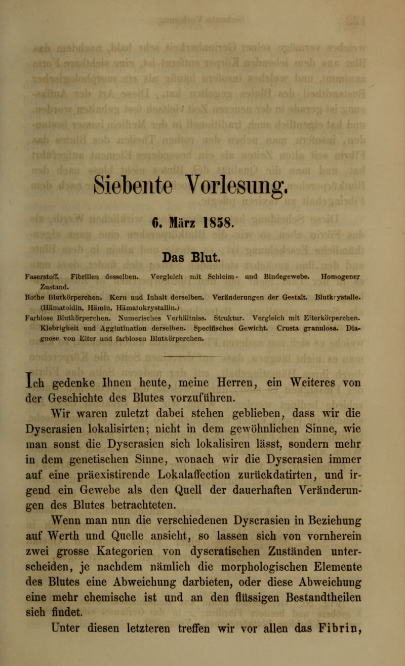 Siebente Vorlesung. 6. März 1858. Das Blut. Faserstoff. Fibrillen desselben. Vergleich mit Schleim- und Bindegewebe. Homogener Zustand. Kothe Blutkörperchen. Kern und Inhalt derselben. Veränderungen der Gestalt. Blutkiystalle. (Ilämatoidin, Hämin, Hämatokrystallin.) Farblose Blutkörperchen. Numerisches Verhältniss. Struktur. Vergleich mit Eiterkörperchen. Klebrigkeit und Agglutination derselben. Specifisches Gewicht. Crusta granulosa. Dia- gnose von Eiter und farblosen Blutkörperchen. Ich gedenke Ihnen heute, meine Herren, ein Weiteres von der Geschichte des Blutes vorzuführen. Wir waren zuletzt dabei stehen geblieben, dass wir die Dyscrasien lokalisirten; nicht in dem gewöhnlichen Sinne, wie man sonst die Dyscrasien sich lokalisiren lässt, sondern mehr in dem genetischen Sinne, wonach wir die Dyscrasien immer auf eine präexistirende Lokalaffection zurückdatirten, und ir- gend ein Gewebe als den Quell der dauerhaften Veränderun- gen des Blutes betrachteten. Wenn man nun die verschiedenen Dyscrasien in Beziehung auf Werth und Quelle ansieht, so lassen sich von vornherein zwei grosse Kategorien von dyscratischen Zuständen unter- scheiden, je nachdem nämlich die morphologischen Elemente des Blutes eine Abweichung darbieten, oder diese Abweichung eine mehr chemische ist und an den flüssigen Bestandtheilen sich findet. Unter diesen letzteren treffen wir vor allen das Fibrin,