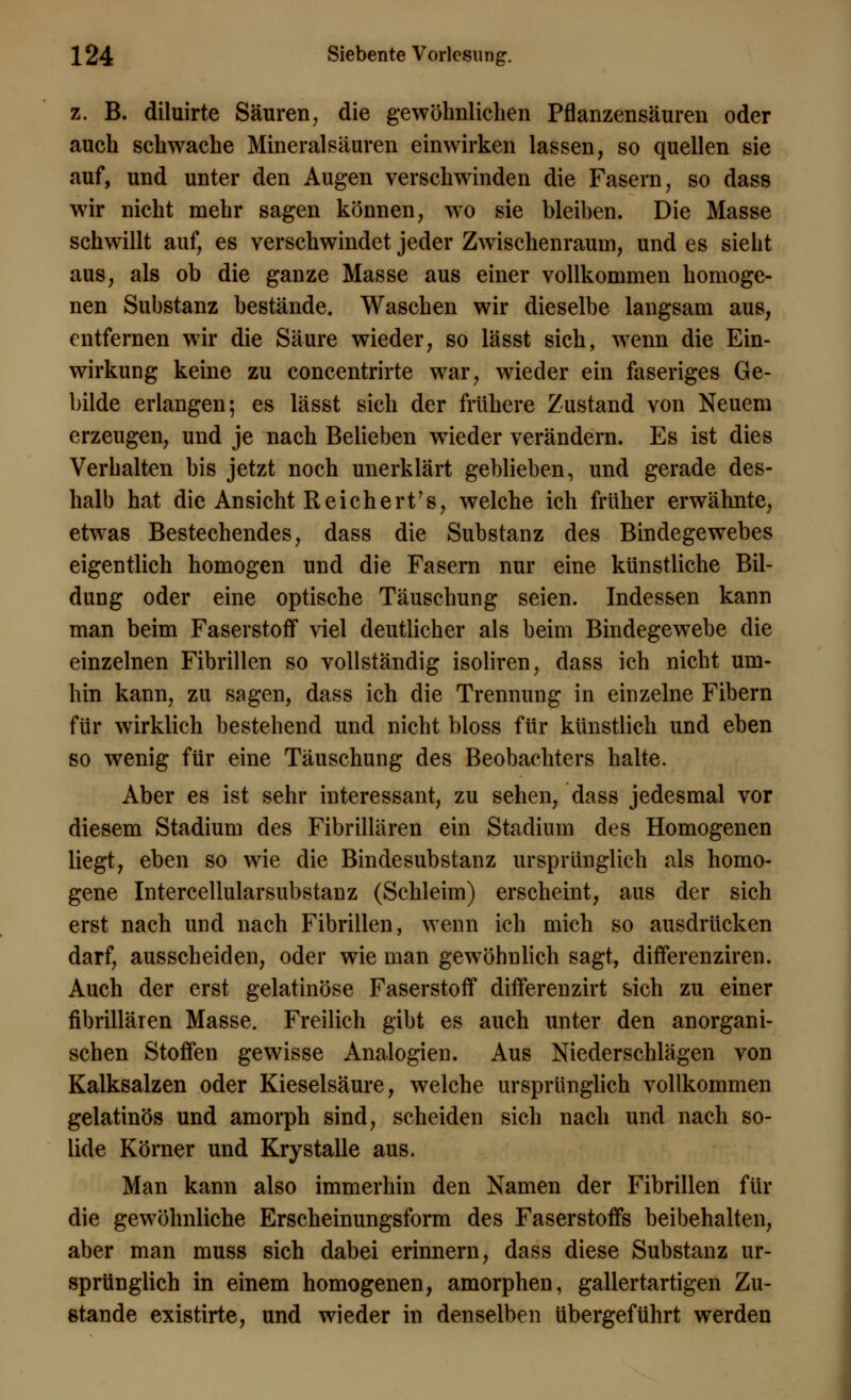 z. B. diluirte Säuren, die gewöhnlichen Pflanzensäuren oder auch schwache Mineralsäuren einwirken lassen, so quellen sie auf, und unter den Augen verschwinden die Fasern, so dass wir nicht mehr sagen können, wo sie bleiben. Die Masse schwillt auf, es verschwindet jeder Zwischenraum, und es sieht aus, als ob die ganze Masse aus einer vollkommen homoge- nen Substanz bestände. Waschen wir dieselbe langsam aus, entfernen wir die Säure wieder, so lässt sich, wenn die Ein- wirkung keine zu concentrirte war, wieder ein faseriges Ge- bilde erlangen; es lässt sich der frühere Zustand von Neuem erzeugen, und je nach Belieben wieder verändern. Es ist dies Verhalten bis jetzt noch unerklärt geblieben, und gerade des- halb hat die Ansicht Reichert's, welche ich früher erwähnte, etwas Bestechendes, dass die Substanz des Bindegewebes eigentlich homogen und die Fasern nur eine künstliche Bil- dung oder eine optische Täuschung seien. Indessen kann man beim Faserstoff viel deutlicher als beim Bindegewebe die einzelnen Fibrillen so vollständig isoliren, dass ich nicht um- hin kann, zu sagen, dass ich die Trennung in einzelne Fibern für wirklich bestehend und nicht bloss für künstlich und eben so wenig für eine Täuschung des Beobachters halte. Aber es ist sehr interessant, zu sehen, dass jedesmal vor diesem Stadium des Fibrillären ein Stadium des Homogenen liegt, eben so wie die Bindesubstanz ursprünglich als homo- gene Intercellularsubstanz (Schleim) erscheint, aus der sich erst nach und nach Fibrillen, wenn ich mich so ausdrücken darf, ausscheiden, oder wie man gewöhnlich sagt, differenziren. Auch der erst gelatinöse Faserstoff differenzirt sich zu einer fibrillären Masse. Freilich gibt es auch unter den anorgani- schen Stoffen gewisse Analogien. Aus Niederschlägen von Kalksalzen oder Kieselsäure, welche ursprünglich vollkommen gelatinös und amorph sind, scheiden sich nach und nach so- lide Körner und Krystalle aus. Man kann also immerhin den Namen der Fibrillen für die gewöhnliche Erscheinungsform des Faserstoffs beibehalten, aber man muss sich dabei erinnern, dass diese Substanz ur- sprünglich in einem homogenen, amorphen, gallertartigen Zu- stande existirte, und wieder in denselben übergeführt werden