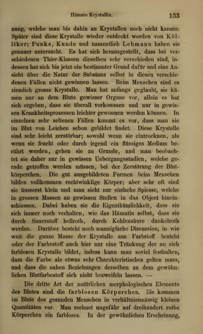 Hämato Krystallin. ^33 nung, welche man bis dahin an Krystallen noch nicht kannte. Später sind diese Krystalle wieder entdeckt worden von Köl- liker; Funke, Kunde und namentlich Lehmann haben sie genauer untersucht. Es hat sich herausgestellt, dass bei ver- schiedenen Thier-Klassen dieselben sehr verschieden sind, in- dessen hat sich bis jetzt ein bestimmter Grund dafür und eine An- sicht über die Natur der Substanz selbst in diesen verschie- denen Fällen nicht gewinnen lassen. Beim Menschen sind es ziemlich grosse Krystalle. Man hat anfangs geglaubt, sie kä- men nur an dem Blute gewisser Organe vor, allein es hat sich ergeben, dass sie überall vorkommen und nur in gewis- sen Krankheitsprozessen leichter gewonnen werden können. In einzelnen sehr seltenen Fällen kommt es vor, dass man sie im Blut von Leichen schon gebildet findet. Diese Krystalle sind sehr leicht zerstörbar; sowohl wenn sie eintrocknen, als wenn sie feucht oder durch irgend ein flüssiges Medium be- rührt werden, gehen sie zu Grunde, und man beobach- tet sie daher nur in gewissen UebergangsStadien, welche ge- rade getroffen werden müssen, bei der Zerstörung der Blut- körperchen. Die gut ausgebildeten Formen beim Menschen bilden vollkommen rechtwinklige Körper; aber sehr oft sind sie äusserst klein und man sieht nur einfache Spiesse, welche in grossen Massen an gewissen Stellen in das Object hinein- schiessen. Dabei haben sie die Eigenthümlichkeit, dass sie sich immer noch verhalten, wie das Hämatin selbst, dass sie durch Sauerstoff hellroth, durch Kohlensäure dunkelroth werden. Darüber besteht noch mannigfache Discussion, in wie weit die ganze Masse der Krystalle aus Farbstoff besteht oder der Farbestoff auch hier nur eine Tränkung der an sich farblosen Krystalle bildet, indess kann man soviel festhalten, dass die Farbe als etwas sehr Charakteristisches gelten muss, und dass die nahen Beziehungen derselben zu dem gewöhn- lichen Blutfarbestoff sich nicht bezweifeln lassen. — Die dritte Art der natürlichen morphologischen Elemente des Blutes sind die farblosen Körperchen. Sie kommen im Blute des gesunden Menschen in verhältnissmässig kleinen Quantitäten vor. Man rechnet ungefähr auf dreihundert rothe Körperchen ein farbloses. In der gewöhnlichen Erscheinung,