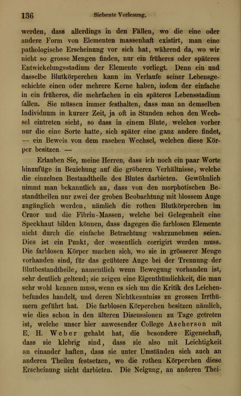 werden, dass allerdings in den Fällen, wo die eine oder andere Form von Elementen massenhaft existirt, man eine pathologische Erscheinung vor sich hat, während da, wo wir nicht so grosse Mengen finden, nur ein früheres oder späteres Entwickelungsstadium der Elemente vorliegt. Denn ein und dasselbe Blutkörperchen kann im Verlaufe seiner Lehensge- schichte einen oder mehrere Kerne haben, indem der einfache in ein früheres, die mehrfachen in ein späteres Lehensstadium lallen. Sie müssen immer festhalten, dass man an demselben Individuum in kurzer Zeit, ja oft in Stunden schon den Wech- sel eintreten sieht, so dass in einem Blute, welches vorher nur die eine Sorte hatte, sich später eine ganz andere findet, — ein Beweis von dem raschen Wechsel, welchen diese Kör- per besitzen. — Erlauben Sie, meine Herren, dass ich noch ein paar Worte hinzufüge in Beziehung auf die gröberen Verhältnisse, welche die einzelnen Bestandtheile des Blutes darbieten. Gewöhnlich nimmt man bekanntlich an, dass von den morphotischen Be- standteilen nur zwei der groben Beobachtung mit blossem Auge zugänglich werden, nämlich die rothen Blutkörperchen im Cruor und die Fibrin-Massen, welche hei Gelegenheit eine Speckhaut bilden können, dass dagegen die farblosen Elemente nicht durch die einfache Betrachtung wahrzunehmen seien. Dies ist ein Punkt, der wesentlich corrigirt werden muss. Die farblosen Körper machen sich, wo sie in grösserer Menge vorhanden sind, für das geübtere Auge hei der Trennung der Blutbestandtheile, namentlich wenn Bewegung vorhanden ist, sehr deutlich geltend; sie zeigen eine Eigenthümlichkeit, die man sehr wohl kennen muss, wenn es sich um die Kritik des Leichen- befundes handelt, und deren Nichtkenntniss zu grossen Irrthü- raera geführt hat. Die farblosen Körperchen besitzen nämlich, wie dies schon in den älteren Discussionen zu Tage getreten ist, welche unser hier anwesender College Ascherson mit E. H. Weber gehabt hat, die besondere Eigenschaft, dass sie klebrig sind, dass sie also mit Leichtigkeit an einander haften, dass sie unter Umständen sich auch an anderen Theilen festsetzen, wo die rothen Körperchen diese Erscheinung nicht darbieten. Die Neigung, an anderen Thei-