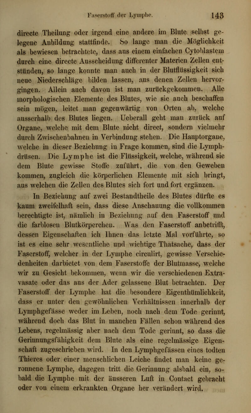 directe Theilung oder irgend eine andere im Blute selbst ge- legene Aiibildung stattfinde. So lange man die Möglichkeit als bewiesen betrachtete, dass aus einem einfachen Cytoblastem durch eine directe Ausscheidung differenter Materien Zellen ent- stünden, so lange konnte man auch in der Blutflüssigkeit sich neue Niederschläge bilden lassen, aus denen Zellen hervor- gingen. Allein auch davon ist man zurückgekommen. Alle morphologischen Elemente des Blutes, wie sie auch beschaffen sein mögen, leitet man gegenwärtig von Orten ab, welche ausserhalb des Blutes liegen. Ueberall geht man zurück auf Organe, welche mit dem Blute nicht direct, sondern vielmehr durch Zwischenbahnen in Verbindung stehen. Die Hauptorgane, welche in dieser Beziehung in Frage kommen, sind die Lymph- drüsen. Die Lymphe ist die Flüssigkeit, welche, während sie dem Blute gewisse Stoffe zuführt, die von den Geweben kommen, zugleich die körperlichen Elemente mit sich bringt, aus welchen die Zellen des Blutes sich fort und fort ergänzen. In Beziehung auf zwei Bestandtheile des Blutes dürfte es kaum zweifelhaft sein, dass diese Anschauung die vollkommen berechtigte ist, nämlich in Beziehung auf den Faserstoff und die farblosen Blutkörperchen. Was den Faserstoff anbetrifft, dessen Eigenschaften ich Ihnen das letzte Mal vorführte, so ist es eine sehr wesentliche und wichtige Thatsache, dass der Faserstoff, welcher in der Lymphe circulirt, gewisse Verschie- denheiten darbietet von dem Faserstoffe der Blutmasse, welche wir zu Gesicht bekommen, wenn wir die verschiedenen Extra- vasate oder das aus der Ader gelassene Blut betrachten. Der Faserstoff der Lymphe hat die besondere Eigenthümlichkeit, dass er unter den gewöhnlichen Verhältnissen innerhalb der Lymphgefässe weder im Leben, noch nach dem Tode gerinnt, während doch das Blut in manchen Fällen schon während des Lebens, regelmässig aber nach dem Tode gerinnt, so dass die Gerinnungsfähigkeit dem Blute als eine regelmässige Eigen- schaft zugeschrieben wird. In den Lymphgefässen eines todten Thieres oder einer menschlichen Leiche findet man keine ge- ronnene Lymphe, dagegen tritt die Gerinnung alsbald ein, so- bald die Lymphe mit der äusseren Luft in Contact gebracht oder von einem erkrankten Organe her verändert wird.