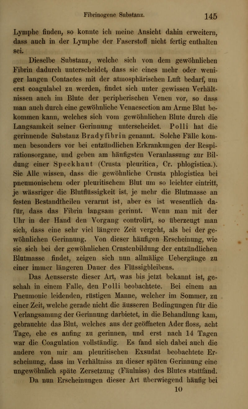 Fibrinogene Substanz. \4:& Lymphe finden, so konnte ich ineine Ansicht dahin erweitern, dass auch in der Lymphe der Faserstoff nicht fertig enthalten sei. Dieselbe Substanz, welche sich von dem gewöhnlichen Fibrin dadurch unterscheidet, dass sie eines mehr oder weni- ger langen Contactes mit der atmosphärischen Luft bedarf, um erst coagulabel zu werden, findet sich unter gewissen Verhält- nissen auch im Blute der peripherischen Venen vor, so dass man auch durch eine gewöhnliche Venaesection am Arme Blut be- kommen kann, welches sich vom gewöhnlichen Blute durch die Langsamkeit seiner Gerinnung unterscheidet. Polli hat die gerinnende Substanz Bradyfibrin genannt. Solche Fälle kom- men besonders vor bei entzündlichen Erkrankungen der Respi- rationsorgane, und geben am häufigsten Veranlassung zur Bil- dung einer Speck haut (Crusta pleuritica, Cr. phlogistica.). Sie Alle wissen, dass die gewöhnliche Crusta phlogistica bei pneumonischem oder pleuritischem Blut um so leichter eintritt, je wässriger die Blutflüssigkeit ist. je mehr die Blutmasse an festen Bestandteilen verarmt ist, aber es ist wesentlich da- für, dass das Fibrin langsam gerinnt. Wenn man mit der Uhr in der Hand den Vorgang controlirt, so überzeugt man sich, dass eine sehr viel längere Zeit vergeht, als bei der ge- wöhnlichen Gerinnung. Von dieser häufigen Erscheinung, wie sie sich bei der gewöhnlichen Crustenbildung der entzündlichen Blutmasse findet, zeigen sich nun allmälige Uebergänge zu einer immer längeren Dauer des Flüssigbleibens. Das Aeusserste dieser Art, was bis jetzt bekannt ist, ge- schah in einem Falle, den Polli beobachtete. Bei einem an Pneumonie leidenden, rüstigen Manne, welcher im Sommer, zu einer Zeit, welche gerade nicht die äusseren Bedingungen für die Verlangsamung der Gerinnung darbietet, in die Behandlung kam, gebrauchte das Blut, welches aus der geöffneten Ader floss, acht Tage, ehe es anfing zu gerinnen, und erst nach 14 Tagen war die Coagulation vollständig. Es fand sich dabei auch die andere von mir am pleuritischen Exsudat beobachtete Er- scheinung, aass im Verhältniss zu dieser späten Gerinnung eine ungewöhnlich späte Zersetzung (Fäulniss) des Blutes stattfand. Da nun Erscheinungen dieser Art überwiegend häufig bei 10