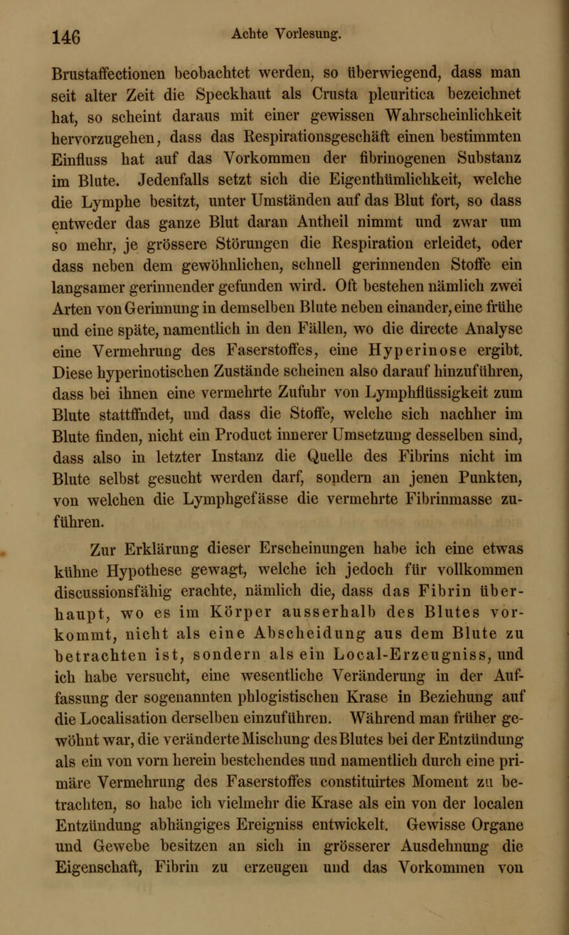 Brustaffectionen beobachtet werden, so überwiegend, dass man seit alter Zeit die Speckhaut als Crusta pleuritica bezeichnet hat, so scheint daraus mit einer gewissen Wahrscheinlichkeit hervorzugehen, dass das Respirationsgeschäft einen bestimmten Einfluss hat auf das Vorkommen der fibrinogenen Substanz im Blute. Jedenfalls setzt sich die Eigentümlichkeit, welche die Lymphe besitzt, unter Umständen auf das Blut fort, so dass entweder das ganze Blut daran Antheil nimmt und zwar um so mehr, je grössere Störungen die Respiration erleidet, oder dass neben dem gewöhnlichen, schnell gerinnenden Stoffe ein langsamer gerinnender gefunden wird. Oft bestehen nämlich zwei Arten von Gerinnung in demselben Blute neben einander, eine frühe und eine späte, namentlich in den Fällen, wo die directe Analyse eine Vermehrung des Faserstoffes, eine Hyperinose ergibt. Diese hyperinotischen Zustände scheinen also darauf hinzuführen, dass bei ihnen eine vermehrte Zufuhr von Lymphflüssigkeit zum Blute stattfindet, und dass die Stoffe, welche sich nachher im Blute finden, nicht ein Product innerer Umsetzung desselben sind, dass also in letzter Instanz die Quelle des Fibrins nicht im Blute selbst gesucht werden darf, sondern an jenen Punkten, von welchen die Lymphgefässe die vermehrte Fibrinmasse zu- führen. Zur Erklärung dieser Erscheinungen habe ich eine etwas kühne Hypothese gewagt, welche ich jedoch für vollkommen discussionsfähig erachte, nämlich die, dass das Fibrin über- haupt, wo es im Körper ausserhalb des Blutes vor- kommt, nicht als eine Abscheidung aus dem Blute zu betrachten ist, sondern als ein Local-Erzeugniss, und ich habe versucht, eine wesentliche Veränderung in der Auf- fassung der sogenannten phlogistischen Krase in Beziehung auf die Localisation derselben einzuführen. Während man früher ge- wöhnt war, die veränderte Mischung des Blutes bei der Entzündung als ein von vorn herein bestehendes und namentlich durch eine pri- märe Vermehrung des Faserstoffes constituirtes Moment zu be- trachten, so habe ich vielmehr die Krase als ein von der localen Entzündung abhängiges Ereigniss entwickelt. Gewisse Organe und Gewebe besitzen an sich in grösserer Ausdehnung die Eigenschaft, Fibrin zu erzeugen und das Vorkommen von