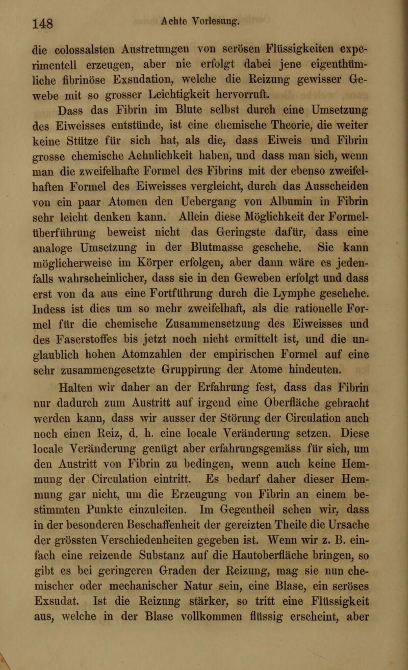 die colossalsten Austretungen von serösen Flüssigkeiten expe- rimentell erzeugen, aber nie erfolgt dabei jene eigenthüm- liche fibrinöse Exsudation, welche die Reizung gewisser Ge- webe mit so grosser Leichtigkeit hervorruft. Dass das Fibrin im Blute selbst durch eine Umsetzung des Eiweisses entstünde, ist eine chemische Theorie, die weiter keine Stütze für sich hat, als die, dass Eiweis und Fibrin grosse chemische Aehnlichkeit haben, und dass man sich, wenn man die zweifelhafte Formel des Fibrins mit der ebenso zweifel- haften Formel des Eiweisses vergleicht, durch das Ausscheiden von ein paar Atomen den Uebergang von Albumin in Fibrin sehr leicht denken kann. Allein diese Möglichkeit der Formel- überführung beweist nicht das Geringste dafür, dass eine analoge Umsetzung in der Blutmasse geschehe. Sie kann möglicherweise im Körper erfolgen, aber dann wäre es jeden- falls wahrscheinlicher, dass sie in den Geweben erfolgt und dass erst von da aus eine Fortführung durch die Lymphe geschehe. Indess ist dies um so mehr zweifelhaft, als die rationelle For- mel für die chemische Zusammensetzung des Eiweisses und des Faserstoffes bis jetzt noch nicht ermittelt ist, und die un- glaublich hohen Atomzahlen der empirischen Formel auf eine sehr zusammengesetzte Gruppirung der Atome hindeuten. Halten wir daher an der Erfahrung fest, dass das Fibrin nur dadurch zum Austritt auf irgend eine Oberfläche gebracht werden kann, dass wir ausser der Störung der Circulation auch noch einen Reiz, d. h. eine locale Veränderung setzen. Diese locale Veränderung genügt aber erfahrungsgemäss für sich, um den Austritt von Fibrin zu bedingen, wenn auch keine Hem- mung der Circulation eintritt. Es bedarf daher dieser Hem- mung gar nicht, um die Erzeugung von Fibrin an einem be- stimmten Punkte einzuleiten. Im Gegentheil sehen wir, dass in der besonderen Beschaffenheit der gereizten Theile die Ursache der grössten Verschiedenheiten gegeben ist. Wenn wir z. B. ein- fach eine reizende Substanz auf die Hautoberfläche bringen, so gibt es bei geringeren Graden der Reizung, mag sie nun che- mischer oder mechanischer Natur sein, eine Blase, ein seröses Exsudat. Ist die Reizung stärker, so tritt eine Flüssigkeit aus, welche in der Blase vollkommen flüssig erscheint, aber