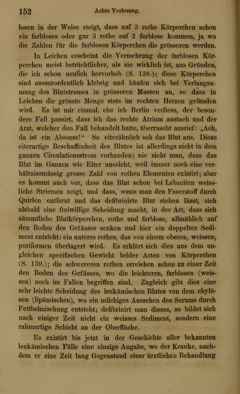 losen in der Weise steigt, dass auf 3 rothe Körperchen schon ein farbloses oder gar 3 rothe auf 2 farblose kommen, ja wo die Zahlen für die farblosen Körperchen die grösseren werden. In Leichen erscheint die Vermehrung der farblosen Kör- perchen meist beträchtlicher, als sie wirklich ist, aus Gründen, die ich schon neulich hervorhob (S. 138.); diese Körperchen sind ausserordentlich klebrig und häufen sich bei Verlangsa- mung des Blutstromes in grösseren Massen an, so dass in Leichen die grösste Menge stets im rechten Herzen gefunden wird. Es ist mir einmal, ehe ich Berlin verliess, der beson- dere Fall passirt, dass ich das rechte Atrium anstach und der Arzt, welcher den Fall behandelt hatte, überrascht ausrief: „Ach, da ist ein Abscess! So eiterähnlich sah das Blut aus. Diese eiterartige Beschaffenheit des Blutes ist allerdings nicht in dem ganzen Circulationsstrom vorhanden; nie sieht man, dass das Blut im Ganzen wie Eiter aussieht, weil immer noch eine ver- hältnissmässig grosse Zahl von rothen Elementen existirt; aber es kommt auch vor, dass das Blut schon bei Lebzeiten weiss- liche Striemen zeigt, und dass, wenn man den Faserstoff durch Quirlen entfernt und das defibrinirte Blut stehen lässt, sich alsbald eine freiwillige Scheidung macht, in der Art, dass sich sämmtliche Blutkörperchen, rothe und farblose, allmählich auf den Boden des Getässes senken und hier ein doppeltes Sedi- ment entsteht: ein unteres rothes, das von einem oberen, weissen, puriformen überlagert wird. Es erklärt sich dies aus dem un- gleichen specifischen Gewicht beider Arten von Körperchen (S. 139.); die schwereren rothen erreichen schon zu einer Zeit den Boden des Gefässes, wo die leichteren, farblosen (weis- sen) noch im Fallen begriffen sind. Zugleich gibt dies eine sehr leichte Scheidung des leukämischen Blutes von dem chylö- sen (lipämischen), wo ein milchiges Aussehen des Serums durch Fettbeimischung entsteht; defibrinirt man dieses, so bildet sich nach einiger Zeit nicht ein weisses Sediment, sondern eine rahmartige Schicht an der Oberfläche. Es existirt bis jetzt in der Geschichte aller bekannten leukämischen Fälle eine einzige Angabe, wo der Kranke, nach- dem er eine Zeit lang Gegenstand einer ärztlichen Behandlung