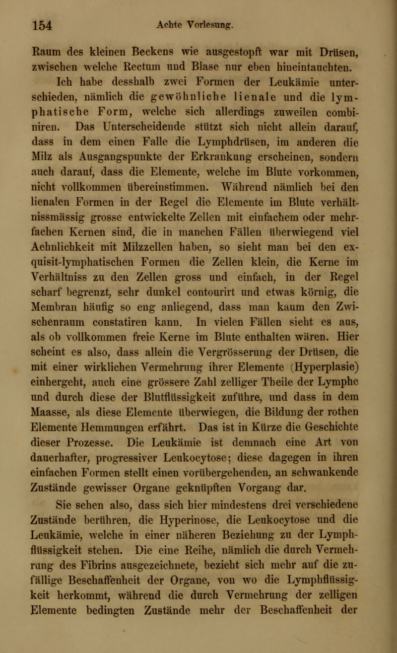 Raum des kleinen Beckens wie ausgestopft war mit Drüsen, zwischen welche Rectum und Blase nur eben hiueintauchten. Ich habe desshalb zwei Formen der Leukämie unter- schieden, nämlich die gewöhnliche lienale und die lym- phatische Form, welche sich allerdings zuweilen combi- niren. Das Unterscheidende stützt sich nicht allein darauf, dass in dem einen Falle die Lymphdrüsen, im anderen die Milz als Ausgangspunkte der Erkrankung erscheinen, sondern auch darauf, dass die Elemente, welche im Blute vorkommen, nicht vollkommen übereinstimmen. Während nämlich bei den Renalen Formen in der Regel die Elemente im Blute verhält- nissmässig grosse entwickelte Zellen mit einfachem oder mehr- fachen Kernen sind, die in manchen Fällen überwiegend viel Aehnlichkeit mit Milzzellen haben, so sieht man bei den ex- quisit-lymphatischen Formen die Zellen klein, die Kerne im Verhältniss zu den Zellen gross und einfach, in der Regel scharf begrenzt, sehr dunkel contourirt und etwas körnig, die Membran häufig so eng anliegend, dass man kaum den Zwi- schenraum constatiren kann. In vielen Fällen sieht es aus, als ob vollkommen freie Kerne im Blute enthalten wären. Hier scheint es also, dass allein die Vergrösserung der Drüsen, die mit einer wirklichen Vermehrung ihrer Elemente (Hyperplasie) einhergeht, auch eine grössere Zahl zelliger Theile der Lymphe und durch diese der Blutflüssigkeit zuführe, und dass in dem Maasse, als diese Elemente überwiegen, die Bildung der rothen Elemente Hemmungen erfährt. Das ist in Kürze die Geschichte dieser Prozesse. Die Leukämie ist demnach eine Art von dauerhafter, progressiver Leukocytose; diese dagegen in ihren einfachen Formen stellt einen vorübergehenden, an schwankende Zustände gewisser Organe geknüpften Vorgang dar. Sie sehen also, dass sich hier mindestens drei verschiedene Zustände berühren, die Hyperinose, die Leukocytose und die Leukämie, welche in einer näheren Beziehung zu der Lymph- flüssigkeit stehen. Die eine Reihe, nämlich die durch Vermeh- rung des Fibrins ausgezeichnete, bezieht sich mehr auf die zu- fällige Beschaffenheit der Organe, von wo die Lymphflüssig- keit herkommt, während die durch Vermehrung der zelligen Elemente bedingten Zustände mehr der Beschaffenheit der