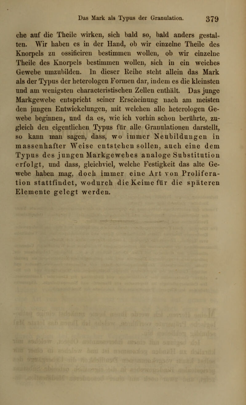 che auf die Theile wirken, sich bald so, bald anders gestal- ten. Wir haben es in der Hand, ob wir einzelne Theile des Knorpels zu ossificiren bestimmen wollen, ob wir einzelne Theile des Knorpels bestimmen wollen, sich in ein weiches Gewebe umzubilden. In dieser Reihe steht allein das Mark als der Typus der heterologen Formen dar, indem es die kleinsten und am wenigsten characteristischen Zellen enthält. Das junge Markgewebe entspricht seiner Erscheinung nach am meisten den jungen Entwickelungen, mit welchen alle heterologen Ge- webe beginnen, und da es, wie ich vorhin schon berührte, zu- gleich den eigentlichen Typus für alle Granulationen darstellt, so kann man sagen, dass, wo immer Neubildungen in massenhafter Weise entstehen sollen, auch eine dem Typus des jungen Markgewebes analoge Substitution erfolgt, und dass, gleichviel, welche Festigkeit das alte Ge- webe haben mag, doch immer eine Art von Prolifera- tion stattfindet, wodurch die Keime für die späteren Elemente gelegt werden.