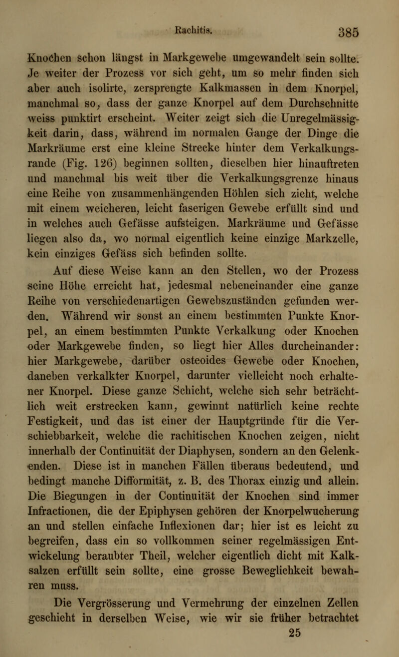 Rachitis. 3g5 Knochen schon längst in Markgewebe umgewandelt sein sollte. Je weiter der Prozess vor sich geht, um so mehr finden sich aber auch isolirte, zersprengte Kalkmassen in dem Knorpel, manchmal so, dass der ganze Knorpel auf dem Durchschnitte weiss punktirt erscheint. Weiter zeigt sich die Unregelmässig- keit darin, dass, während im normalen Gange der Dinge die Markräume erst eine kleine Strecke hinter dem Verkalkungs- rande (Fig. 126) beginnen sollten, dieselben hier hinauftreten und manchmal bis weit über die Verkalkungsgrenze hinaus eine Reihe von zusammenhängenden Höhlen sich zieht, welche mit einem weicheren, leicht faserigen Gewebe erfüllt sind und in welches auch Gefässe aufsteigen. Markräume und Gefässe liegen also da, wo normal eigentlich keine einzige Markzelle, kein einziges Gefäss sich befinden sollte. Auf diese Weise kann an den Stellen, wo der Prozess seine Höhe erreicht hat, jedesmal nebeneinander eine ganze Reihe von verschiedenartigen Gewebszuständen gefunden wer- den. Während wir sonst an einem bestimmten Punkte Knor- pel, an einem bestimmten Punkte Verkalkung oder Knochen oder Markgewebe finden, so liegt hier Alles durcheinander: hier Markgewebe, darüber osteoides Gewebe oder Knochen, daneben verkalkter Knorpel, darunter vielleicht noch erhalte- ner Knorpel. Diese ganze Schicht, welche sich sehr beträcht- lich weit erstrecken kann, gewinnt natürlich keine rechte Festigkeit, und das ist einer der Hauptgründe für die Ver- schiebbarkeit, welche die rachitischen Knochen zeigen, nicht innerhalb der Continuität der Diaphysen, sondern an den Gelenk- enden. Diese ist in manchen Fällen überaus bedeutend, und bedingt manche Difformität, z. B. des Thorax einzig und allein. Die Biegungen in der Continuität der Knochen sind immer Infractionen, die der Epiphysen gehören der Knorpelwucherung an und stellen einfache Inflexionen dar; hier ist es leicht zu begreifen, dass ein so vollkommen seiner regelmässigen Ent- wickelung beraubter Theil, welcher eigentlich dicht mit Kalk- salzen erfüllt sein sollte, eine grosse Beweglichkeit bewah- ren muss. Die Vergrösserung und Vermehrung der einzelnen Zellen geschieht in derselben Weise, wie wir sie früher betrachtet 25