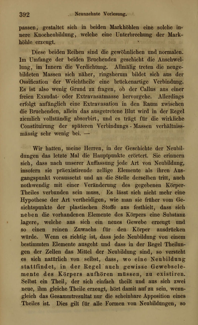 passen, gestaltet sich in beiden Markhöhlen eine solche in- nere Knochenbildung, welche eine Unterbrechung der Mark- höhle erzeugt. Diese beiden Reihen sind die gewöhnlichen und normalen. Im Umfange der beiden Bruchenden geschieht die Anschwel- lung, im Innern die Verdichtung. Allmälig treten die neuge- bildeten Massen sich näher, ringsherum bildet sich aus der Ossifikation der Weichtheile eine brückenartige Verbindung. Es ist also wenig Grund zu fragen, ob der Callus aus einer freien Exsudat- oder Extravasatmasse hervorgehe. Allerdings erfolgt anfänglich eine Extravasaten in den Kaum zwischen die Bruchenden, allein das ausgetretene Blut wird in der Regel ziemlich vollständig absorbirt, und es trägt für die wirkliche Constituirung der späteren Verbindungs - Massen verhältniss- mässig sehr wenig bei. — Wir hatten, meine Herren, in der Geschichte der Neubil- dungen das letzte Mal die Hauptpunkte erörtert. Sie erinnern sich, dass nach unserer Auffassung jede Art von Neubildung, insofern sie präexistirende zellige Elemente als ihren Aus- gangspunkt voraussetzt und an die Stelle derselben tritt, auch nothwendig mit einer Veränderung des gegebenen Körper- Theiles verbunden sein muss. Es lässt sich nicht mehr eine Hypothese der Art vertheidigen, wie man sie früher vom Ge- sichtspunkte der plastischen Stoffe aus festhielt, dass sich neben die vorhandenen Elemente des Körpers eine Substanz lagere, welche aus sich ein neues Gewebe erzeugt und so einen reinen Zuwachs für den Körper ausdrücken würde. Wenn es richtig ist, dass jede Neubildung von einem bestimmten Elemente ausgeht und dass in der Regel Theilun- gen der Zellen das Mittel der Neubildung sind, so versteht es sich natürlich von selbst, dass, wo eine Neubildung stattfindet, in der Regel auch gewisse Gewebsele- mente des Körpers aufhören müssen, zu existiren. Selbst ein Theil, der sich einfach theilt und aus sich zwei neue, ihm gleiche Theile erzeugt, hört damit auf zu sein, wenn- gleich das Gesammtresultat nur die scheinbare Apposition eines Theiles ist. Dies gilt für alle Formen von Neubildungen, so