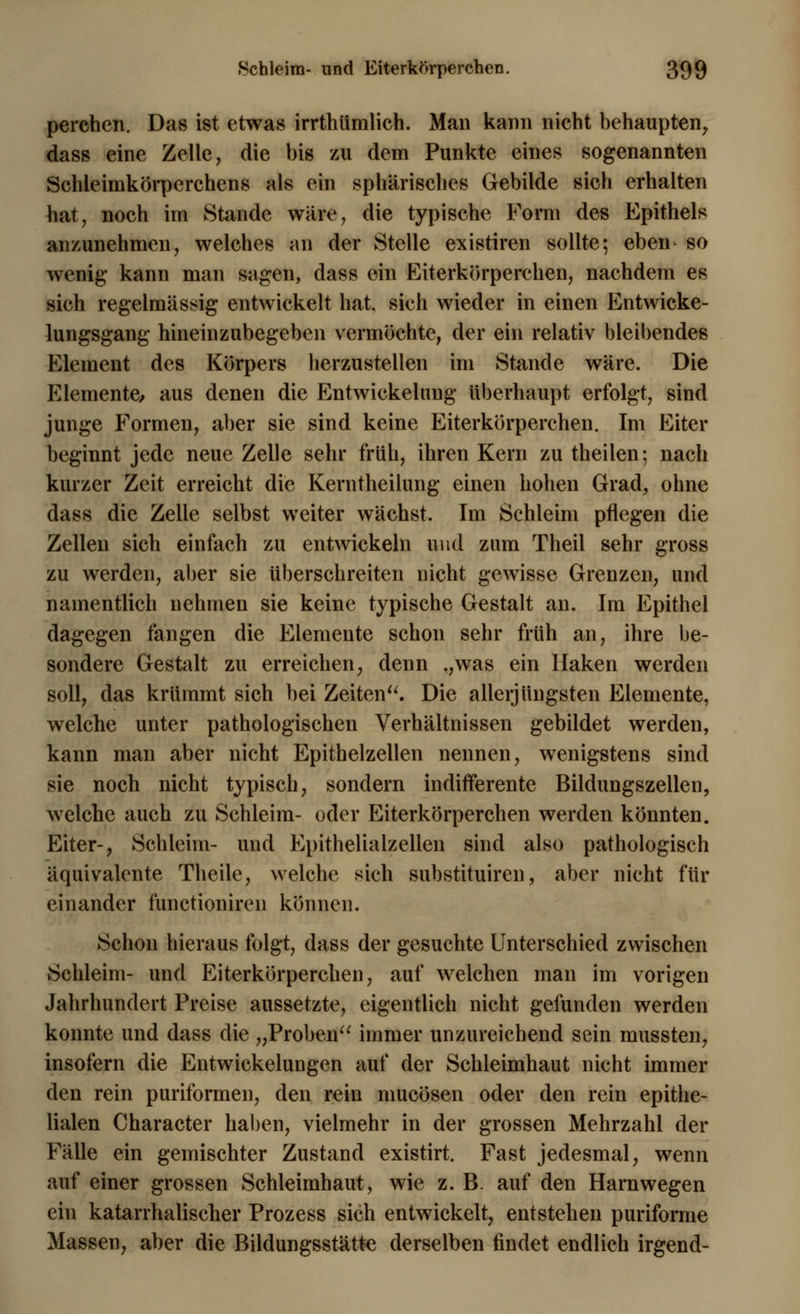 perchen. Das ist etwas irrthümlich. Man kann nicht behaupten, dass eine Zelle, die bis zu dem Punkte eines sogenannten Schleimkörperchens als ein sphärisches Gebilde sich erhalten hat, noch im Stande wäre, die typische Form des Epithels anzunehmen, welches an der Stelle existiren sollte; eben so wenig kann man sagen, dass ein Eiterkörperchen, nachdem es sich regelmässig entwickelt hat, sich wieder in einen Entwicke- lungsgang hineinzubegeben vermöchte, der ein relativ bleibendes Element des Körpers herzustellen im Stande wäre. Die Elemente, aus denen die Entwickelung überhaupt erfolgt, sind junge Formen, aber sie sind keine Eiterkörperchen. Im Eiter beginnt jede neue Zelle sehr früh, ihren Kern zu theilen; nach kurzer Zeit erreicht die Kerntheilung einen hohen Grad, ohne dass die Zelle selbst weiter wächst. Im Schleim pflegen die Zellen sich einfach zu entwickeln und zum Theil sehr gross zu werden, aber sie überschreiten nicht gewisse Grenzen, und namentlich nehmen sie keine typische Gestalt an. Im Epithel dagegen fangen die Elemente schon sehr früh an, ihre be- sondere Gestalt zu erreichen, denn .,was ein Haken werden soll, das krümmt sich bei Zeiten. Die allerjüngsten Elemente, welche unter pathologischen Verhältnissen gebildet werden, kann man aber nicht Epithelzellen nennen, wenigstens sind sie noch nicht typisch, sondern indifferente Bildungszellen, welche auch zu Schleim- oder Eiterkörperchen werden könnten. Eiter-, Schleim- und Epithelialzellen sind also pathologisch äquivalente Theile, welche sich substituiren, aber nicht für einander functioniren können. Schon hieraus folgt, dass der gesuchte Unterschied zwischen Schleim- und Eiterkörperchen, auf welchen man im vorigen Jahrhundert Preise aussetzte, eigentlich nicht gefunden werden konnte und dass die „Proben immer unzureichend sein mussten, insofern die Entwicklungen auf der Schleimhaut nicht immer den rein puriformen, den rein mucösen oder den rein epithe- lialen Character haben, vielmehr in der grossen Mehrzahl der Fälle ein gemischter Zustand existirt. Fast jedesmal, wenn auf einer grossen Schleimhaut, wie z. B. auf den Harnwegen ein katarrhalischer Prozess sich entwickelt, entstehen puriforme Massen, aber die Bildungsstätte derselben findet endlich irgend-