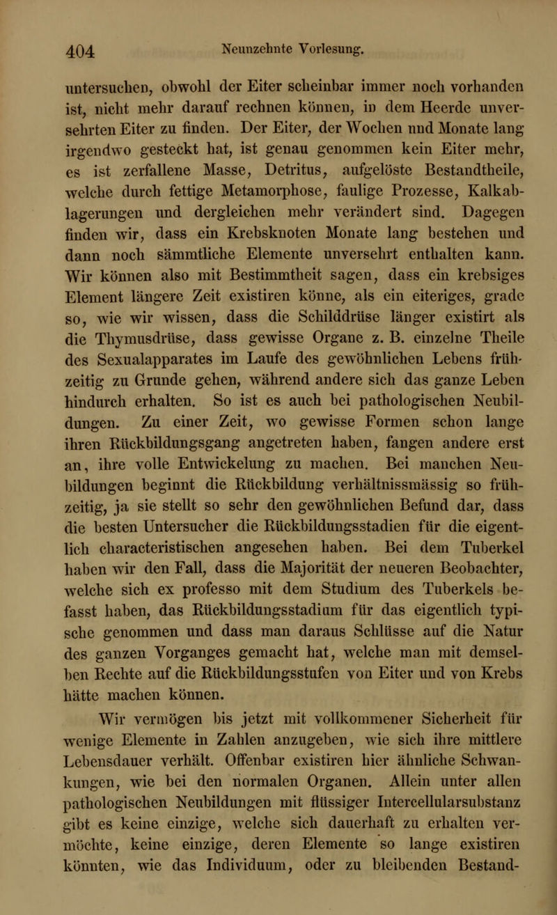 untersuchen, obwohl der Eiter scheinbar immer noch vorhanden ist, nicht mehr darauf rechnen können, in dem Heerde unver- sehrten Eiter zu rinden. Der Eiter, der Wochen und Monate lang irgendwo gesteckt hat, ist genau genommen kein Eiter mehr, es ist zerfallene Masse, Detritus, aufgelöste Bestandtheile, welche durch fettige Metamorphose, faulige Prozesse, Kalkab- lagerungen und dergleichen mehr verändert sind. Dagegen finden wir, dass ein Krebsknoten Monate lang bestehen und dann noch sämmtliche Elemente unversehrt enthalten kann. Wir können also mit Bestimmtheit sagen, dass ein krebsiges Element längere Zeit existiren könne, als ein eiteriges, grade so, wie wir wissen, dass die Schilddrüse länger existirt als die Thymusdrüse, dass gewisse Organe z. B. einzelne Theile des Sexualapparates im Laufe des gewöhnlichen Lebens früh- zeitig zu Grunde gehen, während andere sich das ganze Leben hindurch erhalten. So ist es auch bei pathologischen Neubil- dungen. Zu einer Zeit, wo gewisse Formen schon lange ihren Rückbildungsgang angetreten haben, fangen andere erst an, ihre volle Entwickelung zu machen. Bei manchen Neu- bildungen beginnt die Rückbildung verhältnissmässig so früh- zeitig, ja sie stellt so sehr den gewöhnlichen Befund dar, dass die besten Untersucher die Rückbildungsstadien für die eigent- lich characteristischen angesehen haben. Bei dem Tuberkel haben wir den Fall, dass die Majorität der neueren Beobachter, welche sich ex professo mit dem Studium des Tuberkels be- fasst haben, das RückbildungsStadium für das eigentlich typi- sche genommen und dass man daraus Schlüsse auf die Natur des ganzen Vorganges gemacht hat, welche man mit demsel- ben Rechte auf die Rückbildungsstufen von Eiter und von Krebs hätte machen können. Wir vermögen bis jetzt mit vollkommener Sicherheit für wenige Elemente in Zahlen anzugeben, wie sich ihre mittlere Lebensdauer verhält. Offenbar existiren hier ähnliche Schwan- kungen, wie bei den normalen Organen. Allein unter allen pathologischen Neubildungen mit flüssiger Intercellularsubstanz gibt es keine einzige, welche sich dauerhaft zu erhalten ver- möchte, keine einzige, deren Elemente so lange existiren könnten, wie das Individuum, oder zu bleibenden Bestand-