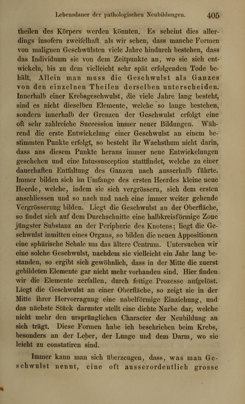 theilen des Körpers werden könnten. Es scheint dies aller- dings insofern zweifelhaft, als wir sehen, dass manche Formen von malignen Geschwülsten viele Jahre hindurch bestehen, dass das Individuum sie von dem Zeitpunkte an, wo sie sich ent- wickeln, bis zu dem vielleicht sehr spät erfolgenden Tode be- hält. Allein man muss die Geschwulst als Ganzes von den einzelnen Theilen derselben unterscheiden. Innerhalb einer Krebsgeschwulst, die viele Jahre lang besteht, sind es nicht dieselben Elemente, welche so lange bestehen, sondern innerhalb der Grenzen der Geschwulst erfolgt eine oft sehr zahlreiche Succession immer neuer Bildungen. Wäh- rend die erste Entwickelung einer Geschwulst an einem be- stimmten Punkte erfolgt, so besteht ihr Wachsthum nicht darin, dass aus diesem Punkte heraus immer neue Entwickelungen geschehen und eine Intussusception stattfindet, welche zu einer dauerhaften Entfaltung des Ganzen nach ausserhalb führte. Immer bilden sich im Umfange des ersten Heerdes kleine neue Heerde, welche, indem sie sich vergrössern, sich dem ersten anschliessen und so nach und nach eine immer weiter gehende Vergrössernng bilden. Liegt die Geschwulst an der Oberfläche, so findet sich auf dem Durchschnitte eine halbkreisförmige Zone jüngster Substanz an der Peripherie des Knotens; liegt die Ge- schwulst inmitten eines Organs, so bilden die neuen Appositionen eine sphärische Schale um das ältere Centrum. Untersuchen wir eine solche Geschwulst, nachdem sie vielleicht ein Jahr lang be- standen, so ergibt sich gewöhnlich, dass in der Mitte die zuerst gebildeten Elemente gar nicht mehr vorhanden sind. Hier finden wir die Elemente zerfallen, durch fettige Prozesse aufgelöst. Liegt die Geschwulst an einer Oberfläche, so zeigt sie in der Mitte ihrer Hervorragung eine nabeiförmige Einziehung, und das nächste Stück darunter stellt eine dichte Narbe dar, welche nicht mehr den ursprünglichen Character der Neubildung an sich trägt. Diese Formen habe ich beschrieben beim Krebs, besonders an der Leber, der Lunge und dem Darm, wo sie leicht zu constatiren sind. Immer kann man sich überzeugen, dass, was man Ge- schwulst nennt, eine oft ausserordentlich grosse